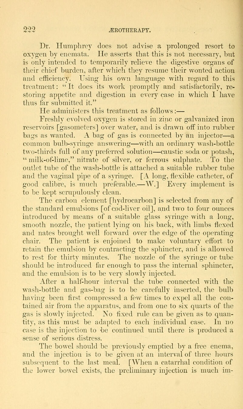 Dr. Humphrey does not advise a prolonged resort to oxygen by enemata. He asserts that this is not necessary, but is only intended to temporarily relieve the digestive organs of their chief burden, after which they resume their wonted action and efficiency. Using his own language with regard to this treatment:  It does its work promptly and satisfactorily, re- storing appetite and digestion in every case in which I have thus far submitted it. He administers this treatment as follows:— Freshly evolved oxygen is stored in zinc or galvanized iron reservoirs [gasometers] over water, and is drawn off into rubber bags as wanted. A bag of gas is connected by an injector—a common bulb-syringe answering—with an ordinary wash-bottle two-thirds full of any preferred solution—caustic soda or potash,  milk-of-lime, nitrate of silver, or ferrous sulphate. To the outlet tube of the wash-bottle is attached a suitable rubber tube and the vaginal pipe of a syringe. [A long, flexible catheter, of good calibre, is much preferable.—W.] Every implement is to be kept scrupulously clean. The carbon element [hydrocarbon] is selected from any of the standard emulsions [of aod-liver oil], and two to four ounces introduced by means of a suitable glass syringe with a long, smooth nozzle, the patient lying on his back, with limbs flexed and nates brought well forward over the edge of the operating chair. The patient is enjoined to make voluntary effort to retain the emulsion by contracting the sphincter, and is allowed to rest for thirty minutes. The nozzle of the syringe or tube should be introduced far enough to pass the internal sphincter, and the emulsion is to be very slowly injected. After a half-hour interval the tube connected with the wash-bottle and gas-bag is to be carefully inserted, the bulb having been first compressed a few times to expel all the con- tained air from the apparatus, and from one to six quarts of the gas is slowly injected. No fixed rule can be given as to quan- tity, as this must be adapted to each individual case. In no case is the injection to be continued until there is produced a sense of serious distress. The bowel should be previously emptied by a free enema, and the injection is to be given at an interval of three hours subsequent to the last meal. [When a catarrhal condition of the lower bowel exists, the preliminary injection is much im-