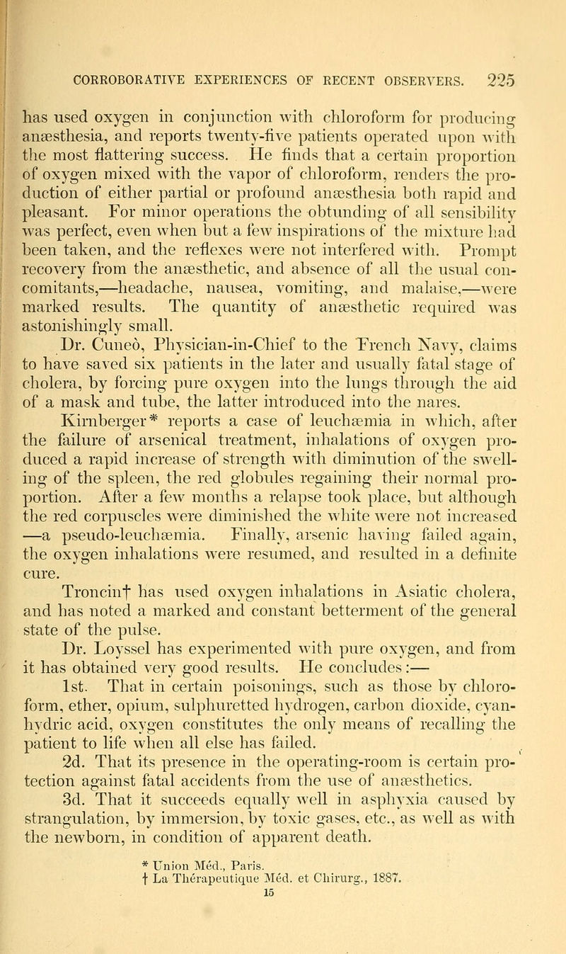 has used oxygen in conjunction with chloroform for producing anaesthesia, and reports twenty-five patients operated upon with the most flattering success. He finds that a certain proportion of oxygen mixed with the vapor of chloroform, renders the pro- duction of either partial or profound anaesthesia botli rapid and pleasant. For minor operations the obtunding of all sensibihty was perfect, even when but a few inspirations of the mixture had been taken, and the reflexes were not interfered with. Prompt recovery from the anaesthetic, and absence of all the usual con- comitants,—headache, nausea, vomiting, and malaise,—were marked results. The quantity of anaesthetic required was astonishingly small. Dr. Cuneo, Physician-in-Chief to the French Navy, claims to have saved six patients in the later and usually fatal stage of cholera, by forcing pure oxygen into the lungs through the aid of a mask and tube, the latter introduced into the nares. Kirnberger* reports a case of leuchaemia in which, after the failure of arsenical treatment, inhalations of oxygen pro- duced a rapid increase of strength with diminution of the swell- ing of the spleen, the red globules regaining their normal pro- portion. After a few months a relapse took place, but although the red corpuscles were diminished the white were not increased —a pseudo-leuchaemia. Finally, arsenic having failed again, the oxygen inhalations were resumed, and resulted in a definite cure. Troncinf has used oxygen inhalations in Asiatic cholera, and has noted a marked and constant betterment of the general state of the pulse. Dr. Loyssel has experimented with pure oxygen, and from it has obtained very good results. Fie concludes:— 1st. That in certain poisonings, such as those by chloro- form, ether, opium, sulphuretted hydrogen, carbon dioxide, cyan- hydric acid, oxygen constitutes the only means of recalling the patient to life when all else has failed. 2d. That its presence in the operating-room is certain pro- tection against fatal accidents from the use of anaesthetics. 3d. That it succeeds equally well in asphyxia caused by strangulation, by immersion, by toxic gases, etc., as well as with the newborn, in condition of apparent death. * Union Med., Paris. t La Therapeutique Med. et Cliirurg., 1887. 15