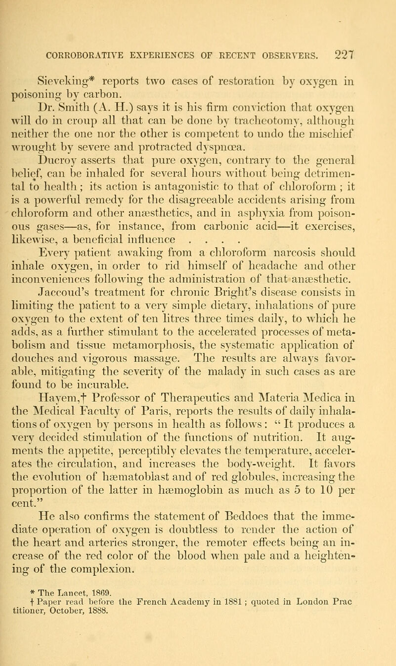 Sieveking* reports two cases of restoration by oxygen in poisoning by carbon. Dr. Smith (A. H.) says it is his firm conviction that oxygen will do in cronp all that can be done by tracheotomy, although neither the one nor the other is competent to undo the mischief wrought by severe and protracted dyspnoea. Ducroy asserts that pure oxygen, contrary to the general belief, can be inhaled for several hours without being detrimen- tal to health; its action is antagonistic to that of chloroform; it is a powerful remedy for the disagreeable accidents arising from chloroform and other anaesthetics, and in asphyxia from poison- ous gases—as, for instance, from carbonic acid—it exercises, likewise, a beneficial influence .... Every patient awaking from a chloroform narcosis should inhale oxygen, in order to rid himself of headache and other inconveniences following the administration of that anaesthetic. Jaccoud's treatment for chronic Bright's disease consists in limiting the patient to a very simple dietary, inhalations of pure oxygen to the extent of ten litres three times daily, to which he adds, as a further stimulant to the accelerated processes of meta- bolism and tissue metamorphosis, the systematic application of douches and vigorous massage. The results are always favor- able, mitigating the seventy of the malady in such cases as are found to be incurable. Hayem,t Professor of Therapeutics and Materia Medica in the Medical Faculty of Paris, reports the results of daily inhala- tions of oxygen by persons in health as follows : It produces a very decided stimulation of the functions of nutrition. It aug- ments the appetite, perceptibly elevates the temperature, acceler- ates the circulation, and increases the body-weight. It favors the evolution of hsematoblast and of red globules, increasing the proportion of the latter in haemoglobin as much as 5 to 10 per cent. He also confirms the statement of Beddoes that the imme- diate operation of oxygen is doubtless to render the action of the heart and arteries stronger, the remoter effects being an in- crease of the red color of the blood when pale and a heighten- ing of the complexion. * The Lancet, 1869. f Paper read before the French Academy in 1881 ; quoted in London Prac titioner, October, 1888.