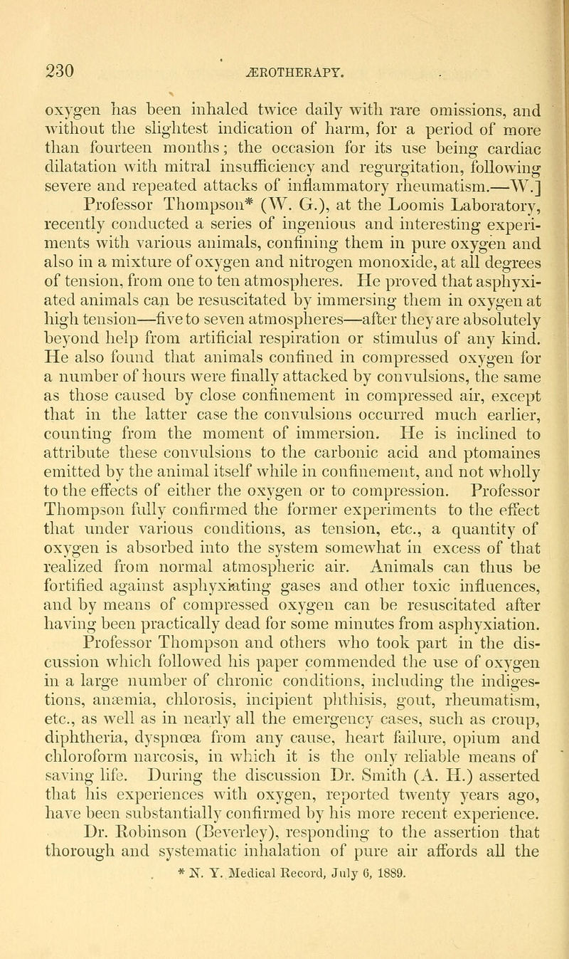 oxygen has been inhaled twice daily with rare omissions, and without the slightest indication of harm, for a period of more than fourteen months; the occasion for its use being cardiac dilatation with mitral insufficiency and regurgitation, following severe and repeated attacks of inflammatory rheumatism.—W.] Professor Thompson* (W. G.), at the Loomis Laboratory, recently conducted a series of ingenious and interesting experi- ments with various animals, confining them in pure oxygen and also in a mixture of oxygen and nitrogen monoxide, at all degrees of tension, from one to ten atmospheres. He proved that asphyxi- ated animals can be resuscitated by immersing them in oxygen at high tension—five to seven atmospheres—after they are absolutely beyond help from artificial respiration or stimulus of any kind. He also found that animals confined in compressed oxygen for a number of hours were finally attacked by convulsions, the same as those caused by close confinement in compressed air, except that in the latter case the convulsions occurred much earlier, counting from the moment of immersion. He is inclined to attribute these convulsions to the carbonic acid and ptomaines emitted by the animal itself while in confinement, and not wholly to the eifects of either the oxygen or to compression. Professor Thompson fully confirmed the former experiments to the effect that under various conditions, as tension, etc., a quantity of oxygen is absorbed into the system somewhat in excess of that realized from normal atmospheric air. Animals can thus be fortified against asphyxiating gases and other toxic influences, and by means of compressed oxygen can be resuscitated after having been practically dead for some minutes from asphyxiation. Professor Thompson and others who took part in the dis- cussion which followed his paper commended the use of oxygen in a large number of chronic conditions, including the indiges- tions, anaemia, chlorosis, incipient phthisis, gout, rheumatism, etc., as well as in nearly all the emergency cases, such as croup, diphtheria, dyspnoea from any cause, heart failure, opium and chloroform narcosis, in which it is the only reliable means of saving life. During the discussion Dr. Smith (A. H.) asserted that his experiences with oxygen, reported twenty years ago, have been substantially confirmed by his more recent experience. Dr. Robinson (Beverley), responding to the assertion that thorough and systematic inhalation of pure air affords all the * N. Y. Medical Record, July 6, 1889.