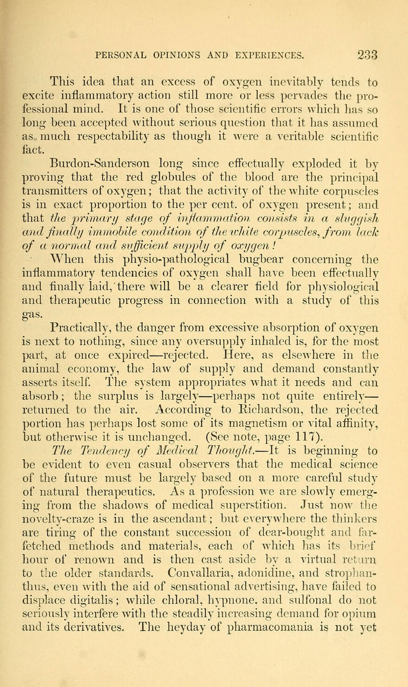 This idea that an excess of oxygen inevitably tends to excite inflammatory action still more or less pervades the pro- fessional mind. It is one of those scientific errors which has so long been accepted without serious question that it has assumed as, much respectability as though it were a veritable scientific fact. Burdon-Sanderson long since effectually exploded it by proving that the red globules of the blood are the principal transmitters of oxygen; that the activity of the white corpuscles is in exact proportion to the per cent, of oxygen present; and that tJiG primarij stage of hi^ammation consists in a shiggisli and finally immobile condition of theichite coi'jmschs, from lack of a 7iormal and sufficient supi^ly of oxygen! When this physio-pathological bugbear concerning the inflammatory tendencies of oxygen shall have been effectually and finally laid, there will be a clearer field for physiological and therapeutic progress in connection with a study of this gas. Practically, the danger from excessive absorption of oxygen is next to nothing, since any oversupply inhaled is, for the most part, at once expired—rejected. Here, as elsewhere in the animal economy, the law of supply and demand constantly asserts itself The system appropriates what it needs and can absorb; the surplus is largely—perhaps not quite entirely— returned to the air. According to Richardson, the rejected portion has perhaps lost some of its magnetism or vital affinity, but otherwise it is unchanged. (See note, page 117). TJie Tendency of Medical Tlioiigld.—It is beginning to be evident to even casual observers that the medical science of the future must be largely based on a more careful study of natural therapeutics. As a profession we are slowly emerg- ing from the shadows of medical superstition. Just now the novelty-craze is in the ascendant; but everywhere the thinkers are tiring of the constant succession of dear-bought and far- fetched methods and materials, each of which has its brief hour of renown and is then cast aside by a virtual return to the older standards. Convallaria, adonidine, and strophan- thus, even with the aid of sensational advertising, have failed to displace digitalis; while chloral, hypnone, and sulfonal do not seriously interfere with the steadily increasing demand for opium and its derivatives. The heyday of pharmacomania is not yet