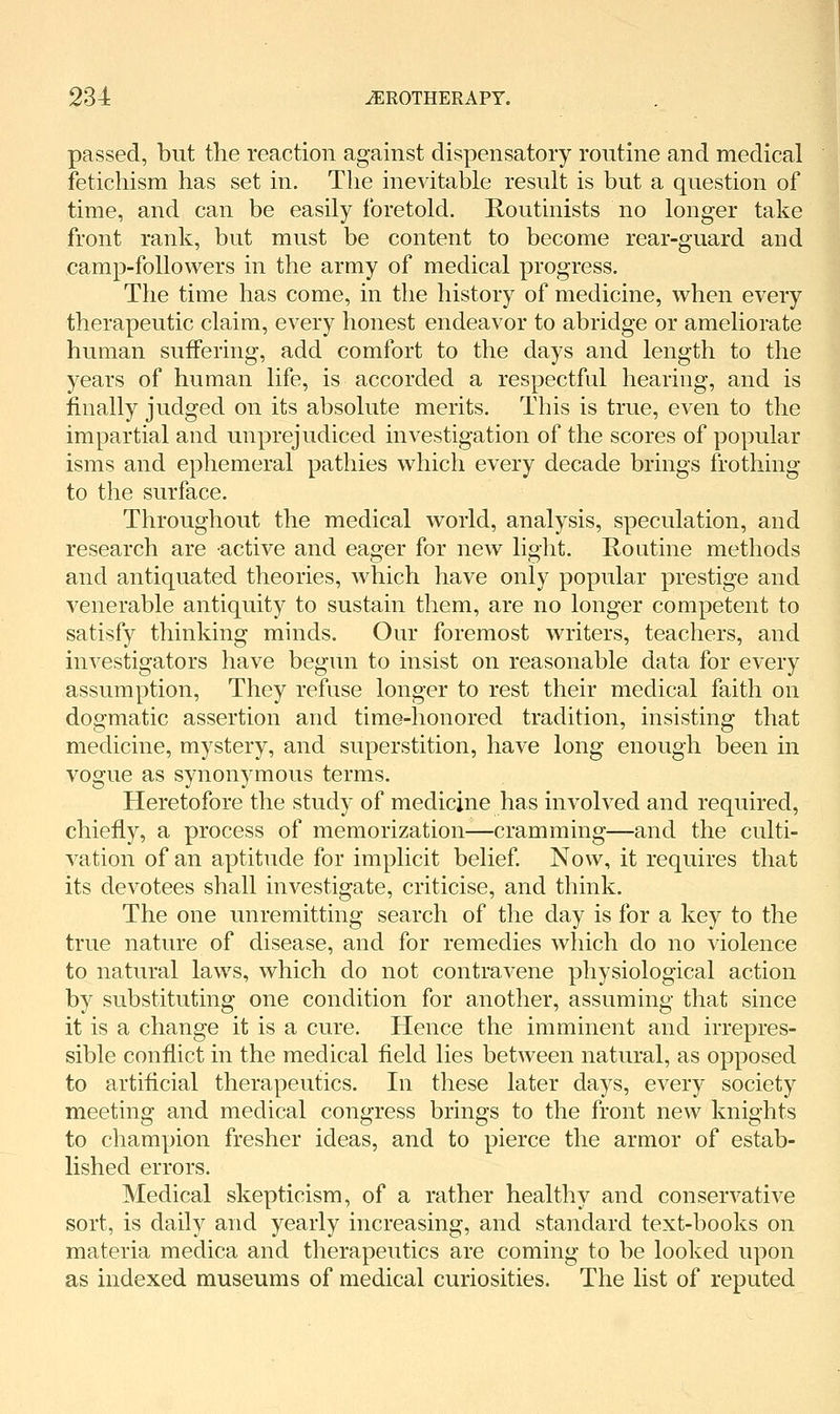 passed, but the reaction against dispensatory routine and medical fetichism has set in. The inevitable result is but a question of time, and can be easily foretold. Routinists no longer take front rank, but must be content to become rear-guard and camp-followers in the army of medical progress. The time has come, in the history of medicine, when every therapeutic claim, every honest endeavor to abridge or ameliorate human suffering, add comfort to the days and length to the years of human life, is accorded a respectful hearing, and is finally judged on its absolute merits. This is true, even to the impartial and unprejudiced investigation of the scores of popular isms and ephemeral pathies which every decade brings frothing to the surface. Throughout the medical world, analysis, speculation, and research are active and eager for new light. Houtine methods and antiquated theories, which have only popular prestige and venerable antiquity to sustain them, are no longer competent to satisfy thinking minds. Our foremost writers, teachers, and investigators have begun to insist on reasonable data for every assumption, They refuse longer to rest their medical faith on dogmatic assertion and time-honored tradition, insisting that medicine, mystery, and superstition, have long enough been in vogue as synonymous terms. Heretofore the study of medicine has involved and required, chiefly, a process of memorization—cramming—and the culti- vation of an aptitude for implicit belief Now, it requires that its devotees shall investigate, criticise, and think. The one unremitting search of the day is for a key to the true nature of disease, and for remedies which do no violence to natural laws, which do not contravene physiological action by substituting one condition for another, assuming that since it is a change it is a cure. Hence the imminent and irrepres- sible conflict in the medical field lies between natural, as opposed to artificial therapeutics. In these later days, every society meeting and medical congress brings to the front new knights to champion fresher ideas, and to pierce the armor of estab- lished errors. Medical skepticism, of a rather healthy and conservative sort, is daily and yearly increasing, and standard text-books on materia medica and therapeutics are coming to be looked upon as indexed museums of medical curiosities. The list of reputed