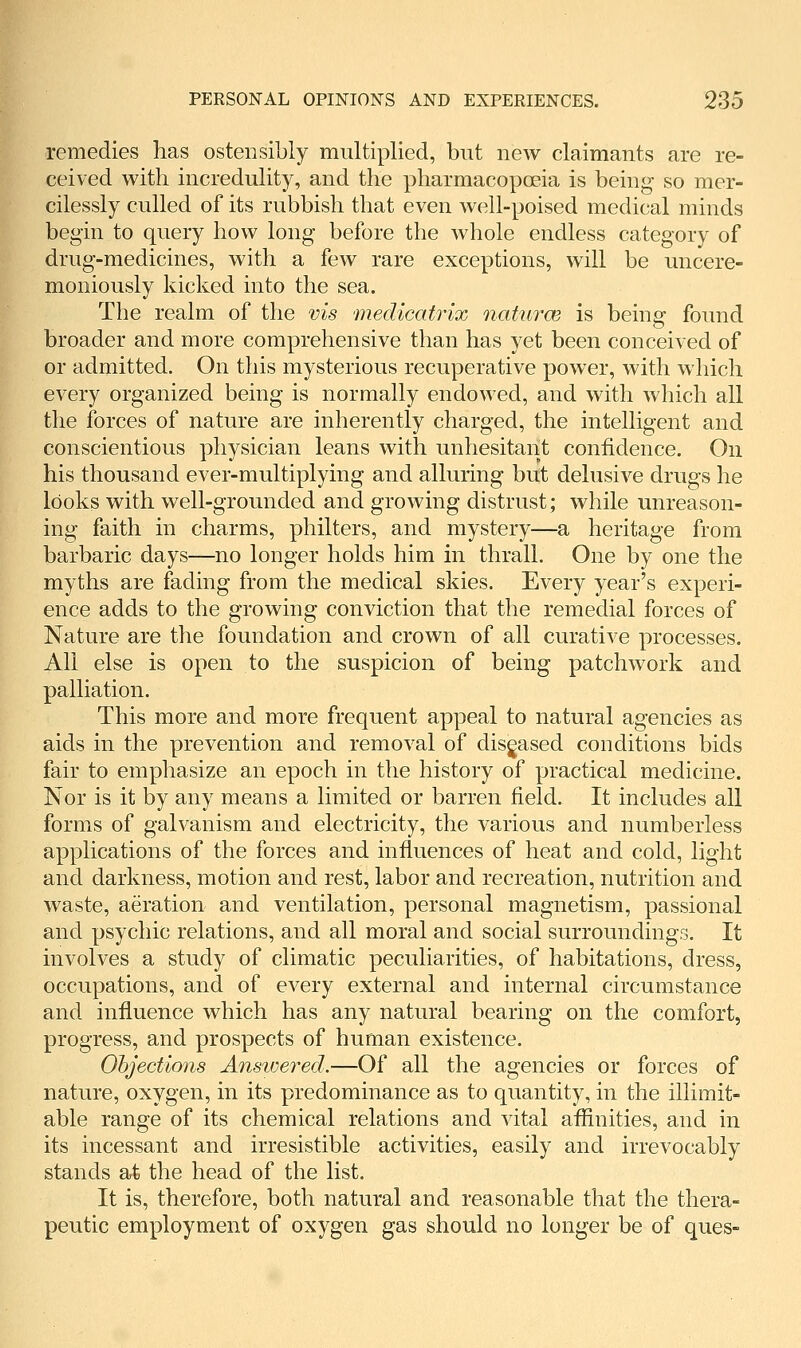 remedies has ostensibly multiplied, but new claimants are re- ceived with incredulity, and the pharmacopceia is being so mer- cilessly culled of its rubbish that even well-poised medical minds begin to query how long before the whole endless category of drug-medicines, with a few rare exceptions, will be uncere- moniously kicked into the sea. The realm of the vis medicatrix naturce is being found broader and more comprehensive than has yet been conceived of or admitted. On this mysterious recuperative power, with which every organized being is normally endowed, and with which all the forces of nature are inherently charged, the intelligent and conscientious physician leans with unhesitant confidence. On his thousand ever-multiplying and alluring but delusive drugs he looks with well-grounded and growing distrust; while unreason- ing faith in charms, philters, and mystery—a heritage from barbaric days—no longer holds him in thrall. One by one the myths are fading from the medical skies. Every year's experi- ence adds to the growing conviction that the remedial forces of Nature are the foundation and crown of all curative processes. All else is open to the suspicion of being patchwork and palliation. This more and more frequent appeal to natural agencies as aids in the prevention and removal of diseased conditions bids fair to emphasize an epoch in the history of practical medicine. Nor is it by any means a limited or barren field. It includes all forms of galvanism and electricity, the various and numberless applications of the forces and influences of heat and cold, light and darkness, motion and rest, labor and recreation, nutrition and waste, aeration and ventilation, personal magnetism, passional and psychic relations, and all moral and social surroundings. It involves a study of climatic peculiarities, of habitations, dress, occupations, and of every external and internal circumstance and influence which has any natural bearing on the comfort, progress, and prospects of human existence. Ohjections Ansioered.—Of all the agencies or forces of nature, oxygen, in its predominance as to quantity, in the illimit- able range of its chemical relations and vital aflinities, and in its incessant and irresistible activities, easily and irrevocably stands at the head of the list. It is, therefore, both natural and reasonable that the thera- peutic employment of oxygen gas should no longer be of ques-