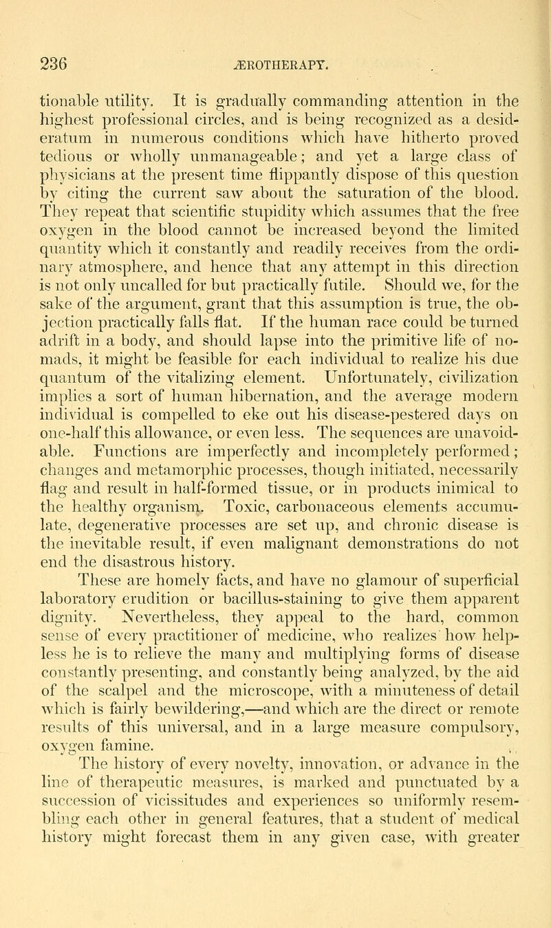 tionable utility. It is gradually commanding attention in the highest professional circles, and is being recognized as a desid- eratum in numerous conditions which have hitherto proved tedious or wholly unmanageable; and yet a large class of physicians at the present time flippantly dispose of this question by citing the current saw about the saturation of the blood. They repeat that scientific stupidity which assumes that the free oxygen in the blood cannot be increased beyond the limited quantity which it constantly and readily receives from the ordi- nary atmosphere, and hence that any attempt in this direction is not only uncalled for but practically futile. Should we, for the sake of the argument, grant that this assumption is true, the ob- jection practically falls flat. If the human race could be turned adrift in a body, and should lapse into the primitive life of no- mads, it might be feasible for each individual to realize his due quantum of the vitalizing element. Unfortunately, civilization implies a sort of human hibernation, and the average modern individual is compelled to eke out his disease-pestered days on one-half this allowance, or even less. The sequences are unavoid- able. Functions are imperfectly and incompletely performed; changes and metaraorphic processes, though initiated, necessarily flag and result in half-formed tissue, or in products inimical to the healthy organisrq., Toxic, carbonaceous elements accumu- late, degenerative processes are set up, and chronic disease is the inevitable result, if even malignant demonstrations do not end the disastrous history. These are homely facts, and have no glamour of superficial laboratory erudition or bacillus-staining to give them apparent dignity. Nevertheless, they appeal to the hard, common sense of every practitioner of medicine, who realizes how help- less he is to relieve the many and multiplying forms of disease constantly presenting, and constantly being analyzed, by the aid of the scalpel and the microscope, with a minuteness of detail which is fairly bewildering,—and which are the direct or remote results of this universal, and in a large measure compulsory, oxygen famine. The history of every novelty, innovation, or advance in the line of therapeutic measures, is marked and punctuated by a succession of vicissitudes and experiences so uniformly resem- bling each other in general features, that a student of medical history might forecast them in any given case, with greater