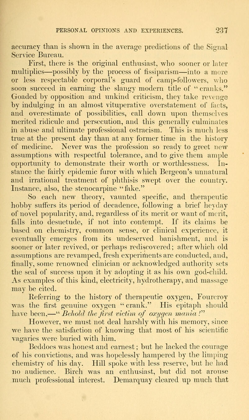 accuracy than is shown m the average predictions of the Signal Service Bureau. First, there is the original enthusiast, who sooner or later multipUes—possibly by the process of fissiparism—into a more or less respectable corporal's guard of camp-followers, who soon succeed in earning the slangy modern title of  cranks. Goaded by opposition and unkind criticism, they take revenge by indulging in an almost vituperative overstatement of facts, and overestimate of possibilities, call down upon themselves merited ridicule and persecution, and this generally culminates in abuse and ultimate professional ostracism. This is much less true at the present day than at any former time in the history of medicine. Never was the profession so ready to greet new assumptions with respectful tolerance, and to give them ample opportunity to demonstrate their worth or worthlessness. In- stance the fairly epidemic furor with which Bergeon's unnatural and irrational treatment of phthisis swept over the country. Instance, also, the stenocarpine fake. So each new theory, vaunted specific, and therapeutic hobby suffers its period of decadence, following a brief heyday of novel popularity, and, regardless of its merit or want of merit, falls into desuetude, if not into contempt. If its claims be based on chemistry, common sense, or clinical experience, it eventually emerges from its undeserved banishment, and is sooner or later revived, or perhaps rediscovered; a I'ter which old assumptions are revamped, fresh experiments are conducted, and, finally, some renowned clinician or acknowledged authority sets the seal of success upon it by adopting it as his own god-child. As examples of this kind, electricity, hydrotherapy, and massage may be cited. Referring to the history of therapeutic oxygen, Fourcroy was the first genuine oxygen  crank. His epitaph should have been,— Beliold the first victim of oxygen mania / However, we must not deal harshly with his memory, since we have the satisfaction of knowing that most of his scientific vagaries were buried with him. Beddoes was honest and earnest; but he lacked the courage of his convictions, and was hopelessly hampered by the limping chemistry of his day. Hill spoke with less reserve, but he had no audience. Birch was an enthusiast, but did not arouse much professional interest. Demarquay cleared up much that