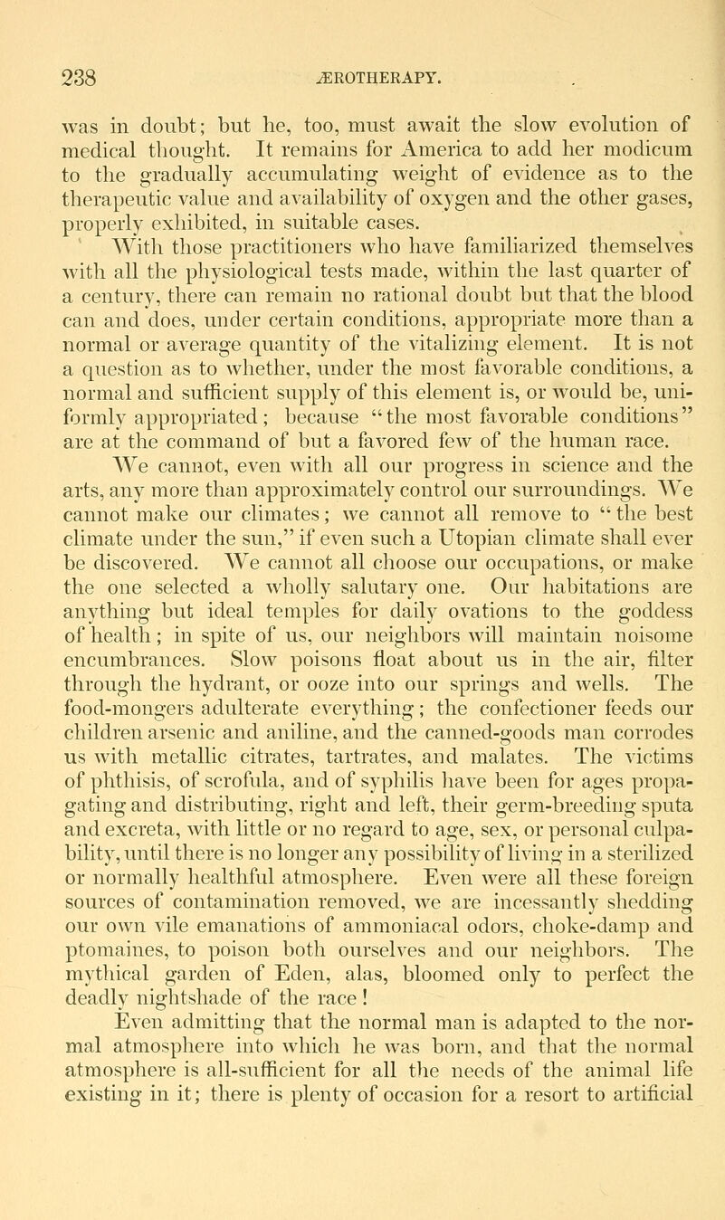 was in doubt; but he, too, must await the slow evolution of medical thought. It remains for America to add her modicum to the gradually accumulating weight of evidence as to the therapeutic value and availability of oxygen and the other gases, properly exhibited, in suitable cases. ' With those practitioners who have familiarized themselves with all the physiological tests made, within the last quarter of a century, there can remain no rational doubt but that the blood can and does, under certain conditions, appropriate more than a normal or average quantity of the vitalizing element. It is not a question as to whether, under the most favorable conditions, a normal and sufficient supply of this element is, or would be, uni- formly appropriated; because  the most favorable conditions  are at the command of but a favored few of the human race. We cannot, even with all our progress in science and the arts, any more than approximately control our surroundings. We cannot make our climates; we cannot all remove to  the best climate under the sun, if even such a Utopian climate shall ever be discovered. We cannot all choose our occupations, or make the one selected a wholly salutary one. Our habitations are anything but ideal temples for daily ovations to the goddess of health; in spite of us, our neighbors will maintain noisome encumbrances. Slow poisons float about us in the air, filter through the hydrant, or ooze into our springs and wells. The food-mongers adulterate everything; the confectioner feeds our children arsenic and aniline, and the canned-goods man corrodes us with metallic citrates, tartrates, and malates. The victims of phthisis, of scrofula, and of syphilis have been for ages propa- gating and distributing, right and left, their germ-breeding sputa and excreta, with little or no regard to age, sex, or personal culpa- bility, until there is no longer any possibility of living in a sterilized or normally healthful atmosphere. Even were all these foreign sources of contamination removed, we are incessantly shedding our own vile emanations of ammoniacal odors, choke-damp and ptomaines, to poison both ourselves and our neighbors. The mythical garden of Eden, alas, bloomed only to perfect the deadly nightshade of the race! Even admitting that the normal man is adapted to the nor- mal atmosphere into which he was born, and that the normal atmosphere is all-sufficient for all the needs of the animal life existing in it; there is plenty of occasion for a resort to artificial