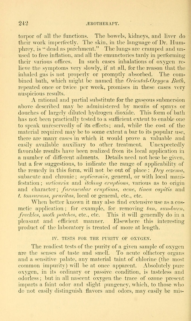 torpor of all the functions. The bowels, kidneys, and liver do their work imperfectly. The skin, in the language of Dr. Hum- phrey, is  dead as parchment. The lungs are cramped and un- used to free inflation, and all the emunctories tardy in performing their various offices. In such cases inhalations of oxygen re- lieve the symptoms very slowly, if at all, for the reason that the inhaled gas is not properly or promptly absorbed. The com- bined bath, which might be named the Oriental- Oxygen Batli^ repeated once or twice per week, promises in these cases very auspicious results. A rational and partial substitute for the gaseous submersion above described may be administered by means of sprays or douches of largely diluted hydrogen dioxide. This form of bath has not been practically tested to a sufficient extent to enable one to speak unreservedly of its effects; and, while the cost of the material required may be to some extent a bar to its popular use, there are many cases in which it would prove a valuable and easily available auxiliary to other treatment. Unexpectedly favorable results have been realized from its local application in a number of different ailments. Details need not hete be given, but a few suggestions, to indicate the range of applicability of the remedy in this form, will not be out of place : Dry eczema^ subacute and chronic; septiccemla^ general, or with local mani- festation ; urticaria and itching eruptions, various as to origin and character; furmicidar eriiptions^ acne^ tinea capitis and t. tonsurans, pruritus, local or general, etc., etc. AVhen better known it may also find extensive use as a cos- metic application; for example, for removing tan, sun-burn, freckles, moth paiches, etc., etc. This it will generally do in a pleasant and efficient manner. Elsewhere this interesting product of the laboratory is treated of more at length. IV. TESTS FOR THE PURITY OF OXYGEN. The readiest tests of the purity of a given sample of oxygen are the senses of taste and smell. To acute olfactory organs and a sensitive palate, any material taint of chlorine (the most common impurity) will be at once apparent. Absolutely pure oxygen, in its ordinary or passive condition, is tasteless and odorless; but in all nascent oxygen the trace of ozone present imparts a faint odor and slight pungency, which, to those who do not easily distinguish flavors and odors, may easily be mis-