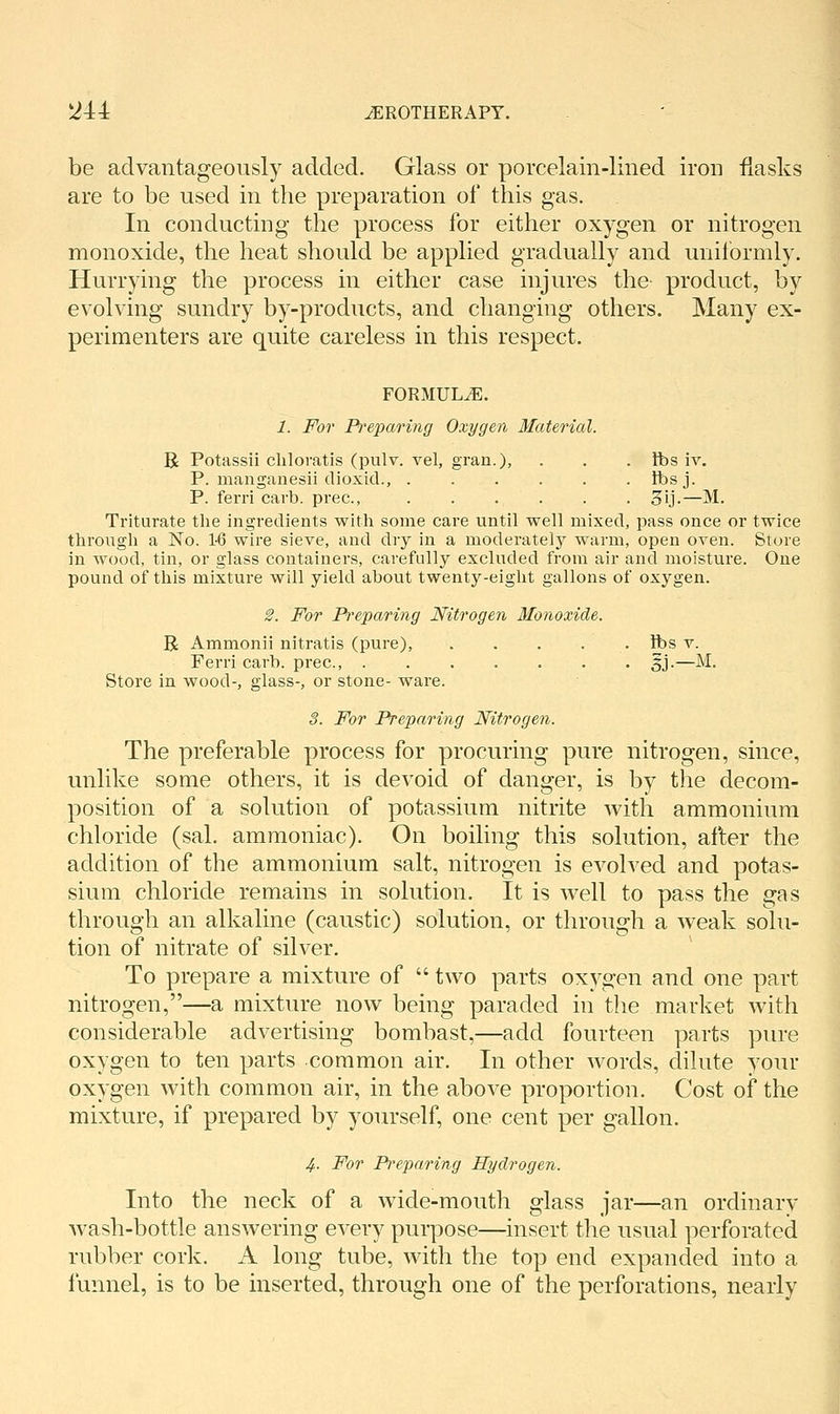 be advantageously added. Glass or porcelain-lined iron flasks are to be used in the preparation of this gas. In conducting the process for either oxygen or nitrogen monoxide, the heat should be applied gradually and uniformly. Hurrying the process in either case injures the product, by evolving sundry by-products, and changing others. Many ex- perimenters are quite careless in this respect. FORMULA. 1. For Preparing Oxygen Material. R Potassii cliloratis (pulv. vel, gran.), . . . fbs iv. P. manganesii dioxid., Ibsj. P. feiTi carb. prec, 3ij.—M. Triturate the ingredients with some care until well mixed, pass once or twice through a No. 1-6 wire sieve, and dry in a moderately warm, open oven. Store in Avood, tin, or glass containers, carefully excluded from air and moisture. One pound of this mixture will yield about twenty-eight gallons of oxygen. ^. For Preparing Nitrogen Monoxide. R Ammonii nitratis (pure), . . . . . fbs v. Ferri carb. prec, 5j.—M. Store in wood-, glass-, or stone- ware. 3. For Preparing Nitrogen. The preferable process for procuring pure nitrogen, since, unlike some others, it is devoid of danger, is by the decom- position of a solution of potassium nitrite with ammonium chloride (sal. ammoniac). On boiling this solution, after the addition of the ammonium salt, nitrogen is evolved and potas- sium chloride remains in solution. It is well to pass the gas through an alkaline (caustic) solution, or through a weak solu- tion of nitrate of silver. To prepare a mixture of  two parts oxygen and one part nitrogen,—a mixture now being paraded in the market with considerable advertising bombast,—add fourteen parts pure oxygen to ten parts common air. In other words, dilute your oxygen with common air, in the above proportion. Cost of the mixture, if prepared by yourself, one cent per gallon. 4- For Preparing Hydrogen. Into the neck of a wide-mouth glass jar—an ordinarv wash-bottle answering every purpose—insert the usual perforated rubber cork. A long tube, with the top end expanded into a funnel, is to be inserted, through one of the perforations, nearly