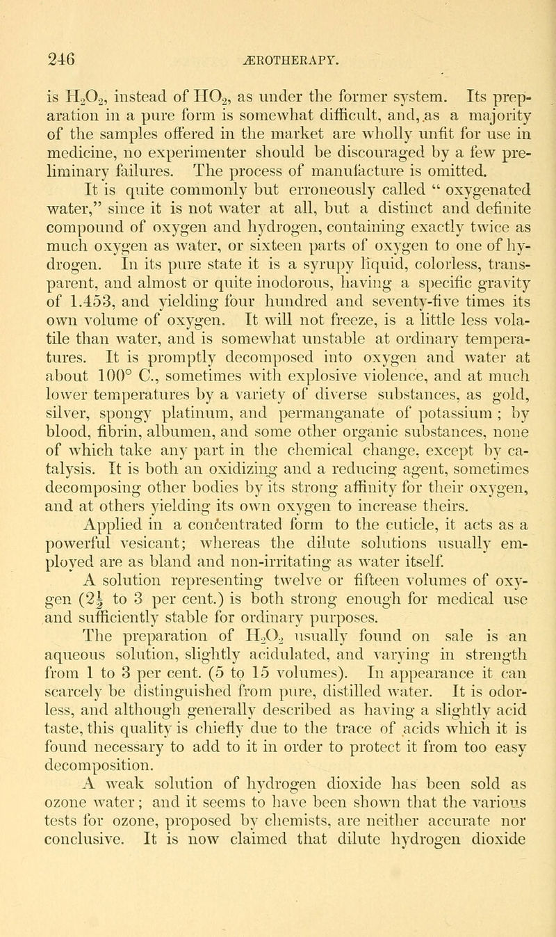 is H2O2, instead of HO2, as under the former system. Its prep- aration in a pure form is somewhat difficult, and, .as a majority of the samples offered in the market are wholly unfit for use in medicine, no experimenter should be discouraged by a few pre- liminary failures. The process of manuiacture is omitted. It is quite commonly but erroneously called  oxygenated water, since it is not water at all, but a distinct and definite compound of oxygen and hydrogen, containing exactly twice as much oxygen as water, or sixteen parts of oxygen to one of hy- drogen. In its pure state it is a syrupy liquid, colorless, trans- parent, and almost or quite inodorous, having a specific gravity of 1.453, and yielding four hundred and seventy-five times its own volume of oxygen. It will not freeze, is a little less vola- tile than water, and is somewhat unstable at ordinary tempera- tures. It is promptly decomposed into oxygen and water at about 100° C, sometimes with explosive violence, and at much lower temperatures by a variety of diverse substances, as gold, silver, spongy platinum, and permanganate of potassium ; by blood, fibrin, albumen, and some other organic substances, none of which take any part in the chemical change, except by ca- talysis. It is both an oxidizing* and a reducing agent, sometimes decomposing other bodies by its strong affinity for their oxygen, and at others yielding its own oxygen to increase theirs. Applied in a con6entrated form to the cuticle, it acts as a powerful vesicant; whereas the dilute solutions usually em- ployed are as bland and non-irritating as water itself A solution representing twelve or fifteen volumes of oxy- gen (2J to 3 per cent.) is both strong enough for medical use and sufficiently stable for ordinary purposes. The preparation of II2O2 usually found on sale is an aqueous solution, slightly acidulated, and varying in strength from 1 to 3 per cent. (5 to 15 volumes). In appearance it can scarcely be distinguished from pure, distilled water. It is odor- less, and although generally described as having a slightly acid taste, this quality is chiefly due to the trace of acids which it is found necessary to add to it in order to protect it from too easy decomposition. A weak solution of hydrogen dioxide has been sold as ozone water; and it seems to ha\e been shown that the various tests for ozone, proposed by chemists, are neither accurate nor conclusive. It is now claimed that dilute hydrogen dioxide