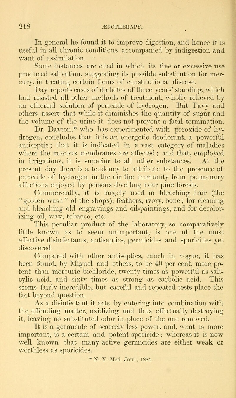 In general he fonnd it to improve digestion, and hence it is useful in all chronic conditions accompanied by indigestion and want of assimilation. Some instances are cited in which its free or excessive use produced salivation, suggesting its possible substitution for mer- cury, in treating certain forms of constitutional disease. Day reports cases of diabetes of three years' standing, which had resisted all other methods of treatment, wholly relieved by an ethereal solution of peroxide of hydrogen. But Pavy and others assert that while it diminishes the quantity of sugar and the volume of the urine it does not prevent a fatal termination. Dr. Dayton,* who has experimented with peroxide of hy- drogen, concludes that it is an energetic deodorant, a powerful antiseptic; that it is indicated in a vast category of maladies where the mucous membranes are aifected; and that, employed in irrigations, it is superior to all other substances. At the present day there is a tendency to attribute to the presence of peroxide of hydrogen in the air the immunity from pulmonary affections enjoyed by persons dwelling near pine forests. Commercially, it is largely used in bleaching hair (the golden wash of the shops), feathers, ivory, bone ; for cleaning and bleaching old engravings and oil-paintings, and for decolor- izing oil, wax, tobacco, etc. This peculiar product of the laboratory, so comparatively little known as to seem unimportant, is one of the most effective disinfectants, antiseptics, germicides and sporicides yet discovered. Compared with other antiseptics, much in vogue, it has been found, by Miguel and others, to be 40 per cent, more po- tent than mercuric bichloride, twenty times as powerful as sali- cylic acid, and sixty times as strong as carbolic acid. This seems fairly incredible, but careful and repeated tests place the fact beyond question. As a disinfectant it acts by entering into combination with the offending matter, oxidizing and thus effectually destroying it, leaving no substituted odor in place of the one removed. It is a germicide of scarcely less power, and, what is more important, is a certain and potent sporicide; whereas it is now well known that many active germicides are either weak or worthless as sporicides. * N. Y. Med. Jour., 1884.