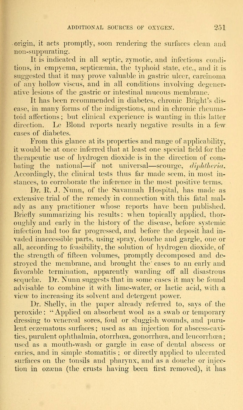 origin, it acts promptly, soon rendering the surfaces clean and non-suppurating. It is indicated in all septic, zymotic, and infectious condi- tions, in empyema, septicaemia, the typhoid state, etc., and it is suggested that it may prove valuable in gastric ulcer, carcinoma of any hollow viscus, and in all conditions involving degener- ative lesions of the gastric or intestinal mucous membrane. It has been recommended in diabetes, chronic Bright's dis- ease, in many Ibrms of the indigestions, and in chronic rheuma- toid affections; but clinical experience is wanting in this latter direction. Le Blond reports nearly negative results in a few cases of diabetes. From this glance at its properties and range of applicability, it would be at once inferred that at least one special field for the therapeutic use of hydrogen dioxide is in the direction of com- bating the national—if not universal—scourge, dijJifJieria. Accordingly, the clinical tests thus far made seem, in most in- stances, to corroborate the inference in the most positive terms. Dr. R. J. Nunn, of the Savannah Hospital, has made as extensive trial of the remedy in connection with this fatal mal- ady as any practitioner whose reports have been published. Briefly summarizing his results: when topically applied, thor- oughly and early in the history of the disease, before systemic infection had too far progressed, and before the deposit had in- vaded inaccessible parts, using spray, douche and gargle, one or all, according to feasibility, the solution of hydrogen dioxide, of the strength of fifteen volumes, promptly decomposed and de- stroyed the membrane, and brought the' cases to an early and favorable termination, apparently warding off all disastrous sequelae. Dr. Nunn suggests that in some cases it may be found advisable to combine it with lime-water, or lactic acid, witli a view to increasing its solvent and detergent power. Dr. Shelly, in the paper already referred to, says of the peroxide: Applied on absorbent wool as a swab or temporary dressing to venereal sores, foul or sluggish wounds, and puru- lent eczematous surfaces; used as an injection for abscess-cavi- ties, purulent ophthalmia, otorrhoea, gonorrhoea, and leucorrhoea; used as a mouth-wash or gargle in case of dental abscess or caries, and in simple stomatitis ; or directly applied to ulcerated surfaces on the tonsils and pharynx, and as a douche or injec- tion in ozaena (the crusts having been first removed), it has
