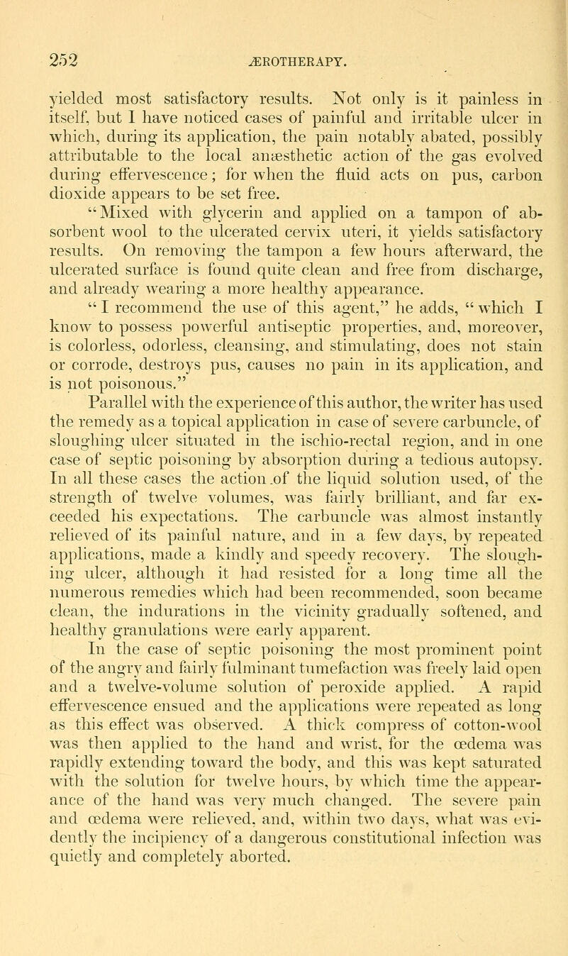 yielded most satisfactory results. Not only is it painless in itself, but I have noticed cases of painful and irritable ulcer in which, during its application, the pain notably abated, possibly attributable to the local anaesthetic action of the gas evolved during effervescence; for when the fluid acts on pus, carbon dioxide appears to be set free. Mixed with glycerin and applied on a tampon of ab- sorbent wool to the ulcerated cervix uteri, it yields satisfactory results. On removing the tampon a few hours afterward, the ulcerated surface is found quite clean and free from discharge, and already wearing a more healthy appearance.  I recommend the use of this agent, he adds,  which I know to possess powerful antiseptic properties, and, moreover, is colorless, odorless, cleansing, and stimulating, does not stain or corrode, destroys pus, causes no pain in its application, and is not poisonous. Parallel with the experience of this author, the writer has used the remedy as a topical application in case of severe carbuncle, of sloughing ulcer situated in the ischio-rectal region, and in one case of septic poisoning by absorption during a tedious autopsy. In all these cases the action .of the liquid solution used, of the strength of twelve volumes, was fairly brilliant, and far ex- ceeded his expectations. The carbuncle was almost instantly relieved of its painful nature, and in a few days, by repeated applications, made a kindly and speedy recovery. The slough- ing ulcer, although it had resisted for a long time all the numerous remedies which had been recommended, soon became clean, the indurations in the vicinity gradually softened, and healthy granulations were early apparent. In the case of septic poisoning the most prominent point of the angry and fairly fulminant tumefaction was freely laid open and a twelve-volume solution of peroxide applied. A rapid effervescence ensued and the applications were repeated as long as this effect was observed. A thick compress of cotton-wool was then applied to the hand and wrist, for the oedema was rapidly extending toward the body, and this was kept saturated with the solution for twelve hours, by which time the appear- ance of the hand was very much changed. The severe pain and oedema were relieved, and, within two days, what was evi- dently the incipiency of a dangerous constitutional infection was quietly and completely aborted.