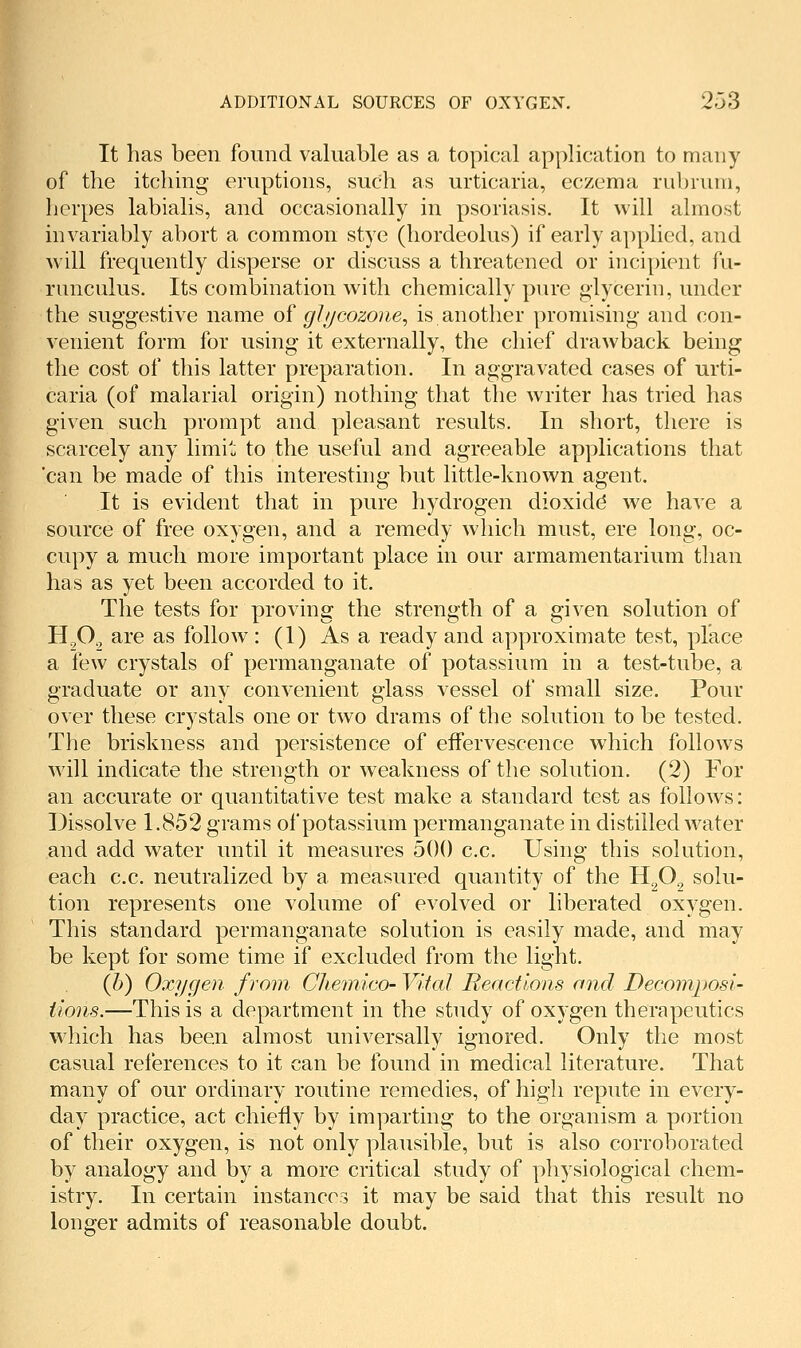 It has been found valuable as a topical application to many rof the itching eruptions, such as urticaria, eczema rubrum, herpes labialis, and occasionally in psoriasis. It will almost invariably abort a common stye (hordeolus) if early applied, and will frequently disperse or discuss a threatened or incipient fu- runcnlus. Its combination with chemically pure glycerin, under the suggestive name o^ glycozone^ is another promising and con- venient form for using it externally, the chief drawback being the cost of this latter preparation. In aggravated cases of urti- caria (of malarial origin) nothing that the writer has tried has given such prompt and pleasant results. In short, there is scarcely any limit to the useful and agreeable applications that 'can be made of this mteresting but little-known agent. It is evident that in pure hydrogen dioxide we have a source of free oxygen, and a remedy which must, ere long, oc- cupy a much more important place in our armamentarium than has as yet been accorded to it. The tests for proving the strength of a given solution of H.^O., are as follow: (1) As a ready and approximate test, place a few crystals of permanganate of potassium in a test-tube, a graduate or any convenient glass vessel of small size. Pour over these crystals one or two drams of the solution to be tested. The briskness and persistence of effervescence which follows will indicate the strength or weakness of the solution, (2) For an accurate or quantitative test make a standard test as follows: Dissolve 1.852 grams of potassium permanganate in distilled water and add water until it measures 500 c.c. Using this solution, each c.c. neutralized by a measured quantity of the H^^O^ solu- tion represents one volume of evolved or liberated oxygen. This standard permanganate solution is easily made, and may be kept for some time if excluded from the light. {h) Oxygen from Chemico- Vital Reactions and Decomposi- tions.—This is a department in the study of oxygen therapeutics wdiich has been almost universally ignored. Only the most casual references to it can be found in medical literature. That many of our ordinary routine remedies, of high repute in every- day practice, act chiefly by imparting to the organism a portion of their oxygen, is not only plausible, but is also corroborated by analogy and by a more critical study of physiological chem- istry. In certain instances it may be said that this result no longer admits of reasonable doubt.