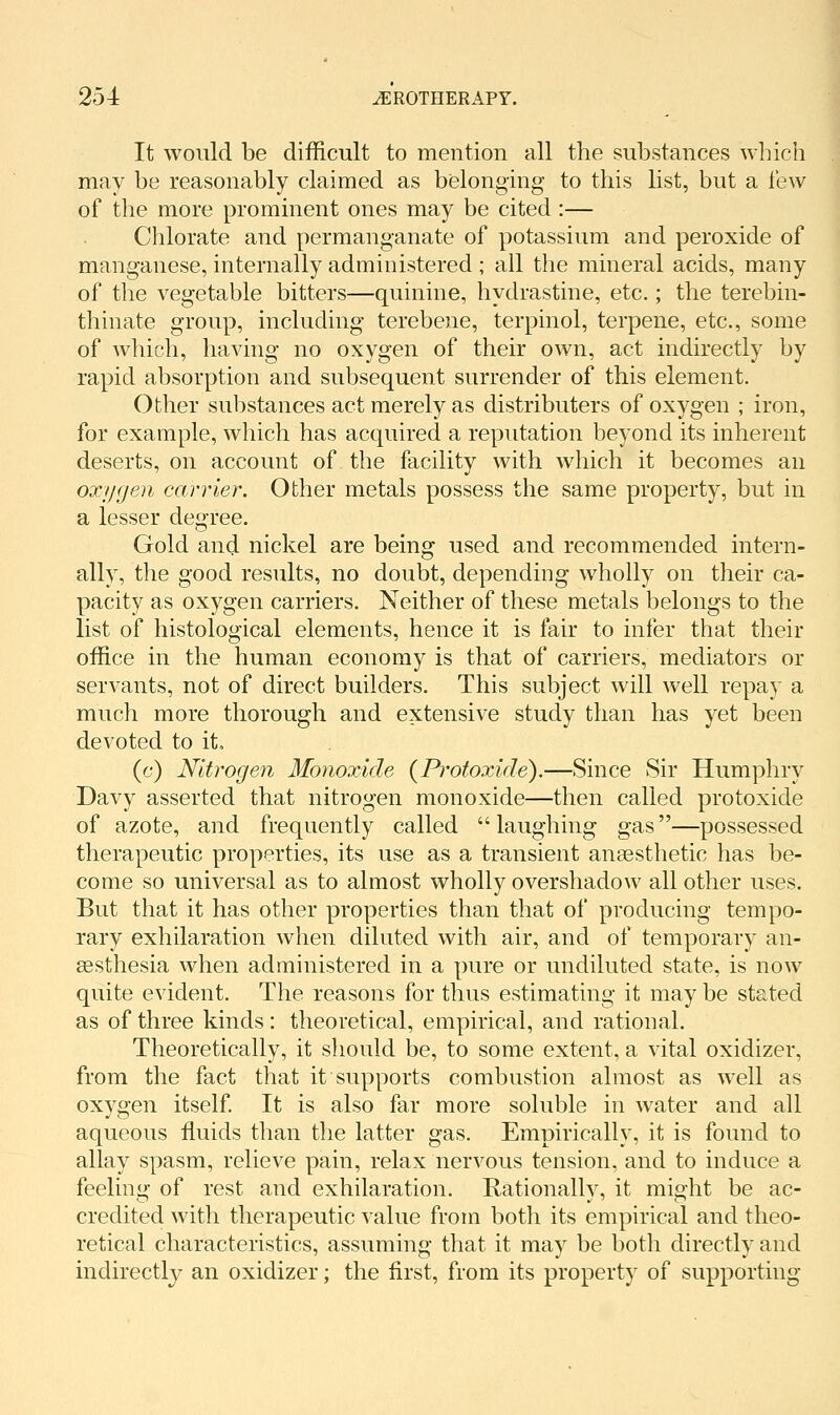 It would be difficult to mention all the substances whicii may be reasonably claimed as belonging to this list, but a iew of the more prominent ones may be cited :— Chlorate and permanganate of potassium and peroxide of manganese, internally administered ; all the mineral acids, many of the vegetable bitters—quinine, hydrastine, etc.; the terebin- thinate group, including terebene, terpinol, terpene, etc., some of which, having no oxygen of their own, act indirectly by rapid absorption and subsequent surrender of this element. Other substances act merely as distributers of oxygen ; iron, for example, which has acquired a reputation beyond its inherent deserts, on account of the facility with which it becomes an ox//gen carrier. Other metals possess the same property, but in a lesser degree. Gold and nickel are being used and recommended intern- ally, the good results, no doubt, depending wholly on their ca- pacity as oxygen carriers. Neither of these metals belongs to the list of histological elements, hence it is fair to infer that their office in the human economy is that of carriers, mediators or servants, not of direct builders. This subject will well repay a much more thorough and extensive study than has yet been devoted to it, (c) Nitrogen Monoxide {Protoxide).—Since Sir Humphry Davy asserted that nitrogen monoxide—then called protoxide of azote, and frequently called laughing gas—possessed therapeutic properties, its use as a transient anaesthetic has be- come so universal as to almost wholly overshadow all other uses. But that it has other properties than that of producing tempo- rary exhilaration when diluted with air, and of temporary an- aesthesia when administered in a pure or undiluted state, is now quite evident. The reasons for thus estimating it may be stated as of three kinds : theoretical, empirical, and rational. Theoretically, it should be, to some extent, a vital oxidizer, from the fact that it supports combustion almost as well as oxygen itself It is also far more soluble in water and all aqueous ffiiids than the latter gas. Empirically, it is found to allay spasm, relieve pain, relax nervous tension, and to induce a feeling of rest and exhilaration. Rationally, it might be ac- credited with therapeutic value from both its empirical and theo- retical characteristics, assuming that it may be both directly and indirectly an oxidizer; the first, from its property of supporting