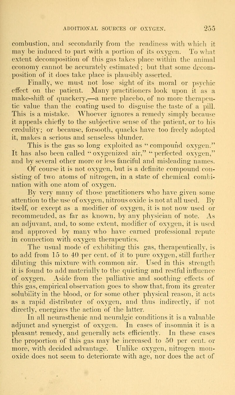 combustion, and secondarily from the readiness with whicli it may be induced to part with a portion of its oxy<>en. To wliat extent decomposition of this gas takes place within the animal economy cannot be accurately estimated; but tliat some decom- position of it does take place is plausibly asserted. Finally, we must not lose sight of its moral or psychic effect on the patient. Many practitioners look upon it as a make-shift of quackery,—a mere placebo, of no more therapeu- tic value than the coating used to disguise the taste of a pill. This is a mistake. Whoever ignores a remedy simply because it appeals chiefly to the subjective sense of the patient, or to his credulity; or because, forsooth, quacks have too freely adopted it, makes a serious and senseless blunder. This is the gas so long exploited as • compound oxygen. It has also been called  oxygenized air,  perfected oxygen, and by several other more or less fanciful and misleading names. Of course it is not oxygen, but is a definite compound con- sisting of two atoms of nitrogen, in a state of chemical combi- nation with one atom of oxygen. By very many of those practitioners who have given some attention to the use of oxygen, nitrous oxide is not at all used. By itself, or except as a modifier of oxygen, it is not now used or recommended, as far as known, by any physician of note. As an adjuvant, and, to some extent, modifier of oxygen, it is used and approved by many who have earned professional repute in connection with oxygen therapeutics. The usual mode of exhibiting this gas, therapeutically, is to add from 15 to 40 per cent, of it to pure oxygen, still further diluting this mixture with common air. Used in this strength it is found to add materially to the quieting and restful influence of oxygen. Aside from the palliative and soothing effects of this gas, empirical observation goes to show that, from its greater solubility in the blood, or for some other physical reason, it acts as a rapid distributer of oxygen, and thus indirectly, if not directly, energizes the action of the latter. In all neurasthenic and neuralgic conditions it is a valuable adjunct and synergist of oxygen. In cases of insomnia it is a pleasant remedy, and generally acts efficiently. In these cases the proportion of this gas may be increased to 50 per cent, or more, with decided advantage. Unlike oxygen, nitrogen mon- oxide does not seem to deteriorate with age, nor does the act of