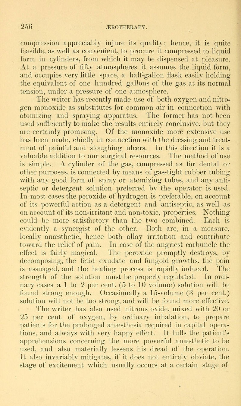 compression appreciably injure its quality; hence, it is quite feasible, as well as convenient, to procure it compressed to liquid form in cylinders, from which it may be dispensed at pleasure. At a pressure of fifty atmospheres it assumes the liquid form, and occupies very little space, a half-gallon fi.ask easily holding- the equivalent of one hundred gallons of the gas at its normal tension, under a pressure of one atmosphere. The writer has recently made use of both oxygen and nitro- gen monoxide as substitutes for common air in connection with atomizing and spraying apparatus. The former has not been used sufficiently to make the results entirely conclusive, but they are certainly promising. Of the monoxide more extensive use has been made, chiefly in connection with the dressing and treat- ment of painful and sloughing ulcers. In this direction it is a valuable addition to our surgical resources. The method of use is simple. A cylinder of the gas, compressed as for dental or other purposes, is connected by means of gas-tight rubber tubing with any good form of spray or atomizing tubes, and any anti- septic or detergent solution preferred by the operator is used. In most cases the peroxide of hydrogen is preferable, on account of its powerful action as a detergent and antiseptic, as well as on account of its non-irritant and non-toxic, properties. Nothing could be more satisfactory than the two combined. Each is evidently a synergist of the other. Both are, in a measure, locally anaesthetic, hence both allay irritation and contribute toward the relief of pain. In case of the angriest carbuncle the effect is fairly magical. The peroxide promptly destroys, by decomposing, the fetid exudate and fungoid growths, the pain is assuaged, and the healing process is rapidly induced. The strength of the solution must be properly regulated. In ordi- nary cases a 1 to 2 per cent. (5 to 10 volume) solution will be found strong enough. Occasionally a 15-volume (3 per cent.) solution will not be too strong, and will be found more effective. The writer has also used nitrous oxide, mixed with 20 or 25 per cent, of oxygen, by ordinary inhalation, to prepare patients for the prolonged anaesthesia required in capital opera- tions, and always with very happy effect. It lulls the patient's apprehensions concerning the more powerful anaesthetic to be used, and also materially lessens his dread of the operation. It also invariably mitigates, if it does not entirely obviate, the stage of excitement which usually occurs at a certain stage of