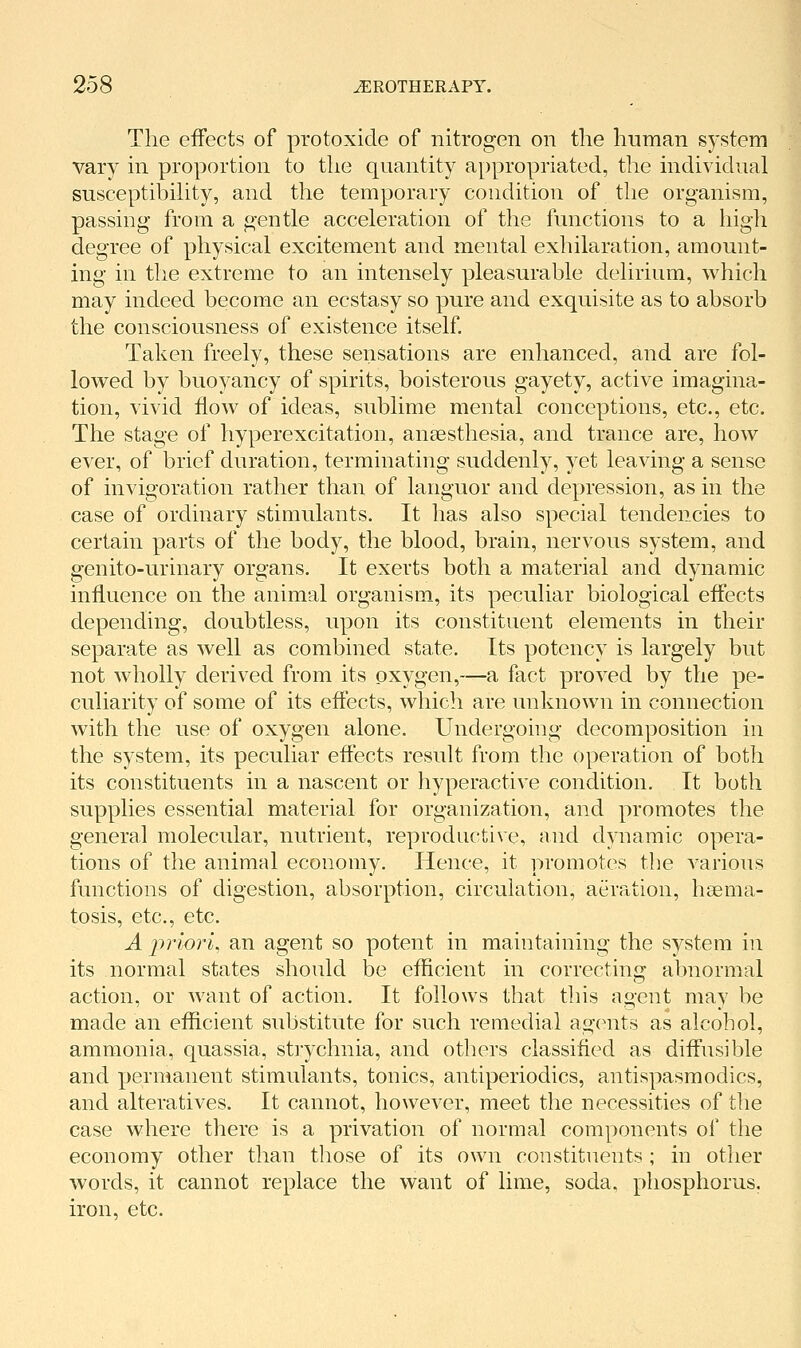 The effects of protoxide of nitrogen on the human system vary in proportion to the quantity appropriated, the individual susceptibihty, and the temporary condition of the organism, passing from a gentle acceleration of the functions to a high degree of physical excitement and mental exhilaration, amount- ing in the extreme to an intensely pleasurable delirium, which may indeed become an ecstasy so pure and exquisite as to absorb the consciousness of existence itself Taken freely, these sensations are enhanced, and are fol- lowed by buoyancy of spirits, boisterous gayety, active imagina- tion, vivid flow of ideas, sublime mental conceptions, etc., etc. The stage of hyperexcitation, auEesthesia, and trance are, how ever, of brief duration, terminating suddenly, yet leaving a sense of invigoration rather than of languor and depression, as in the case of ordinary stimulants. It has also special tendencies to certain parts of the body, the blood, brain, nervous system, and genito-urinary organs. It exerts both a material and dynamic influence on the animal organism, its peculiar biological effects depending, doubtless, upon its constituent elements in their separate as well as combined state. Its potency is largely but not wholly derived from its oxygen,—a fact proved by the pe- culiarity of some of its effects, which are unknown in connection with the use of oxygen alone. Undergoing decomposition in the system, its peculiar eftects result from the operation of both its constituents in a nascent or hyperactive condition. It both supplies essential material for organization, and promotes the general molecular, nutrient, reproductive, and dynamic opera- tions of the animal economy. Hence, it promotes the various functions of digestion, absorption, circulation, aeration, hsema- tosis, etc., etc. A j)nori, an agent so potent in maintaining the system in its normal states should be eflicient in correcting abnormal action, or want of action. It follows that this agent may be made an efficient substitute for such remedial assents as alcohol, ammonia, quassia, strychnia, and others classified as diffusible and permanent stimulants, tonics, antiperiodics, antispasmodics, and alteratives. It cannot, however, meet the necessities of the case where there is a privation of normal components of the economy other than those of its own constituents; in other words, it cannot replace the want of lime, soda, phosphorus, iron, etc.