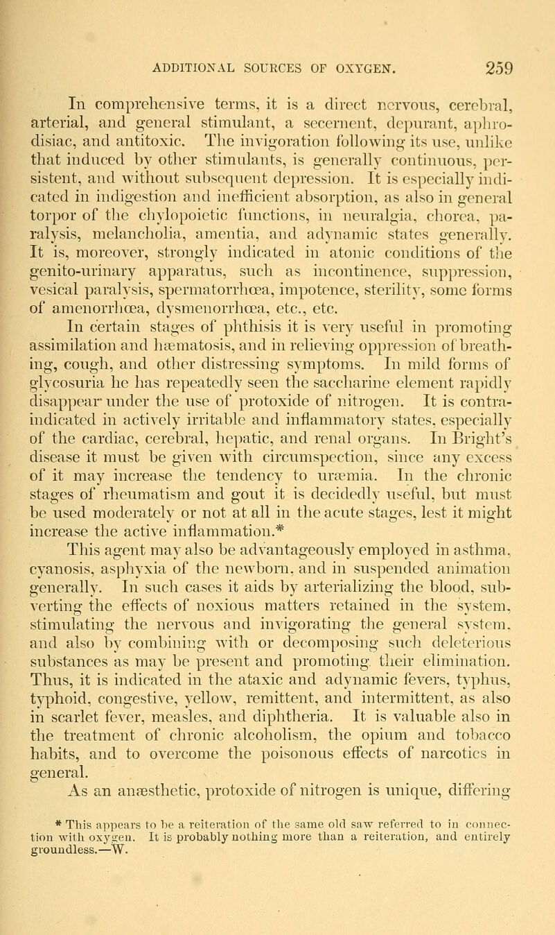 In comprehensive terms, it is a direct nervous, cerebral, arterial, and general stimulant, a secernent, depurant, aphro- disiac, and antitoxic. The invig-oration following its use, unlike that induced by other stimulants, is generally continuous, per- sistent, and without subsequent depression. It is especially indi- cated in indigestion and inefficient absorption, as also in general torpor of the chylopoietic functions, in neuralgia, chorea, pa- ralysis, melancholia, amentia, and adynamic states generally. It is, moreover, strongly indicated in atonic conditions of the genito-urinary apparatus, such as incontinence, suppression, vesical paralysis, spermatorrhoea, impotence, sterility, some forms of amenorrhoea, dysmenorrhoea, etc., etc. In certain stages of phthisis it is very useful in promoting assimilation and hsematosis, and in relieving oppression of breath- ing, cough, and other distressing symptoms. In mild forms of glycosuria he has repeatedly seen the saccharine element rapidly disappear under the use of protoxide of nitrogen. It is contra- indicated in actively irritable and inflammatory states, especially of the cardiac, cerebral, hepatic, and renal organs. In Bright's disease it must be given with circumspection, since any excess of it may increase the tendency to uraemia. In the chronic stages of rheumatism and gout it is decidedly useful, but must be used moderately or not at all in the acute stages, lest it might increase the active inflammation.* This agent may also be advantageously employed in asthma, cyanosis, asphyxia of the newborn, and in suspended animation generally. In such cases it aids by arterializing the blood, sub- verting the effects of noxious matters retained in the system, stimulating the nervous and invigorating the general system, and also by combining with or decomposing such deleterious substances as may be present and promoting their elimination. Thus, it is indicated in the ataxic and adynamic fevers, typhus, typhoid, congestive, yellow, remittent, and intermittent, as also in scarlet fever, measles, and diphtheria. It is valuable also in the treatment of chronic alcoholism, the opium and tobacco habits, and to overcome the poisonous effects of narcotics in general. As an anaesthetic, protoxide of nitrogen is unique, differing * This appears to be a reiteration of the same old saw referred to in connec- tion with oxyo-en. It is probably nothing more than a reiteration, and entirely groundless.—W.