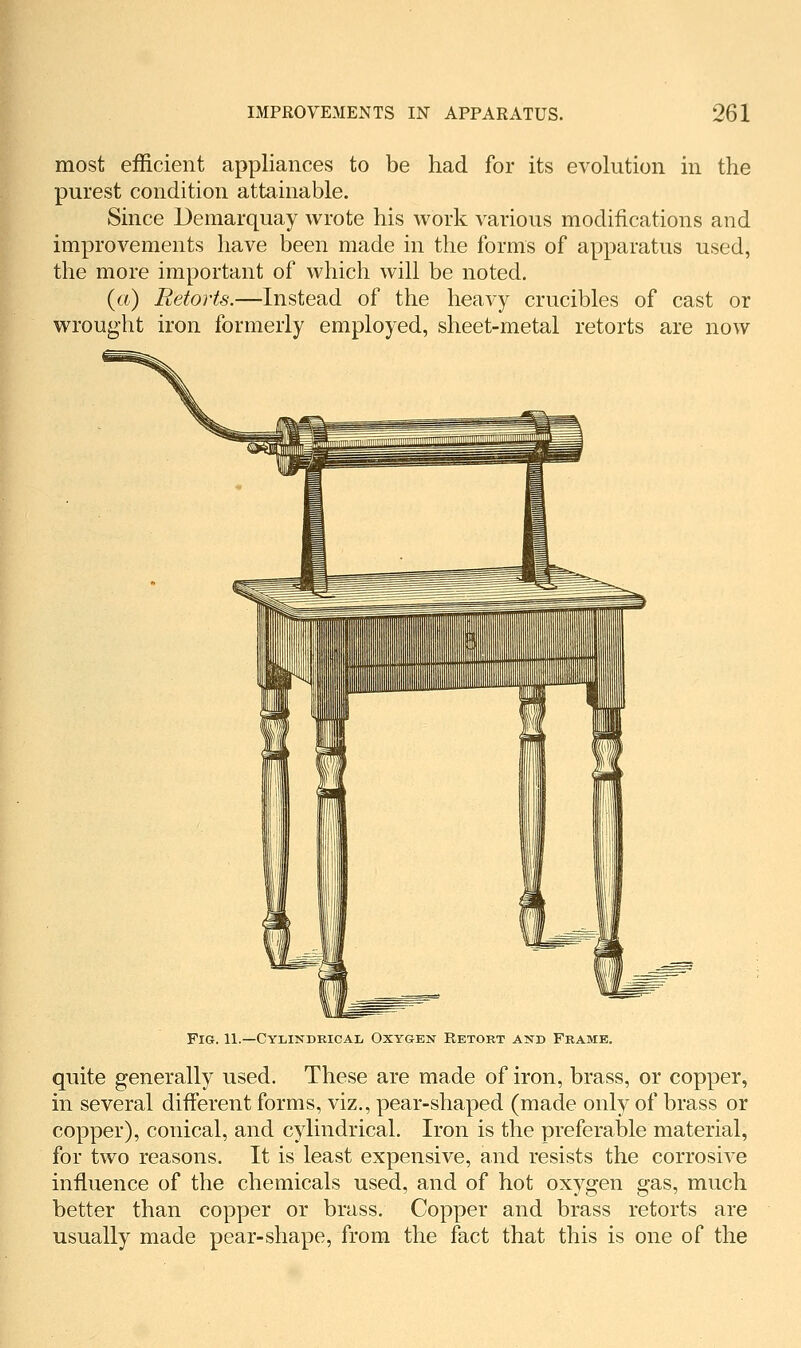 most efficient appliances to be had for its evolution in the purest condition attainable. Since Demarquay wrote his work various modifications and improvements have been made in the forms of apparatus used, the more important of which will be noted. {a) Retorts.—Instead of the heavy crucibles of cast or wrought iron formerly employed, sheet-metal retorts are now Fig. 11.—Cylindrical Oxygen Retobt and Frame. quite generally used. These are made of iron, brass, or copper, in several different forms, viz., pear-shaped (made only of brass or copper), conical, and cylindrical. Iron is the preferable material, for two reasons. It is least expensive, and resists the corrosive influence of the chemicals used, and of hot oxygen gas, much better than copper or brass. Copper and brass retorts are usually made pear-shape, from the fact that this is one of the