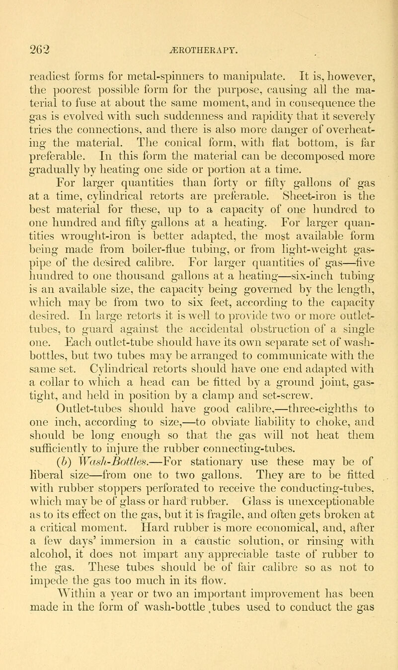 readiest forms for metal-spinners to manipulate. It is, however, the poorest possible form for the purpose, causing all the ma- terial to fuse at about the same moment, and in consequence the gas is evolved with such suddenness and rapidity that it severely tries the connections, and there is also more danger of overheat- ing the material. The conical form, with fiat bottom, is far preferable. In this form the material can be decomposed more gradually by heating one side or portion at a time. For larger quantities than forty or fifty gallons of gas at a time, cylindrical retorts are preferaole. Sheet-iron is the best material for these, up to a capacity of one hundred to one hundred and fifty gallons at a heating. For larger quan- tities wrought-iron is better adapted, the most available form being made from boiler-flue tubing, or from light-weight gas- pipe of the desired calibre. For larger quantities of gas—^five hundred to one thousand gallons at a heating—six-inch tubing is an available size, the capacity being governed by the length, which may be from two to six feet, according to the capacity desired. In large retorts it is well to pro^'ide two or more outlet- tubes, to guard against the accidental obstruction of a single one. Each outlet-tube should have its own separate set of wash- bottles, but two tubes may be arranged to communicate with the same set. Cylindrical retorts should have one end adapted with a collar to which a head can be fitted by a ground joint, gas- tight, and held in position by a clamp and set-screw. Outlet-tubes should have good calibre,—three-eighths to one inch, according to size,—to obviate liability to choke, and should be long enough so that the gas will not heat them sufficiently to injure the rubber connecting-tubes. {h) Wash-Bottles.—For stationary use these may be of liberal size—from one to two gallons. They are to be fitted with rubber stoppers perforated to receive the conducting-tubes, which may be of glass or hard rubber. Glass is unexceptionable as to its effect on the gas, but it is fragile, and often gets broken at a critical moment. Hard rubber is more economical, and, after a few days'immersion in a catistic solution, or rinsing with alcohol, it does not impart any appreciable taste of rubber to the gas. These tubes should be of fair calibre so as not to impede the gas too much in its flow. Within a year or two an important improvement has been made in the form of wash-bottle .tubes used to conduct the gas