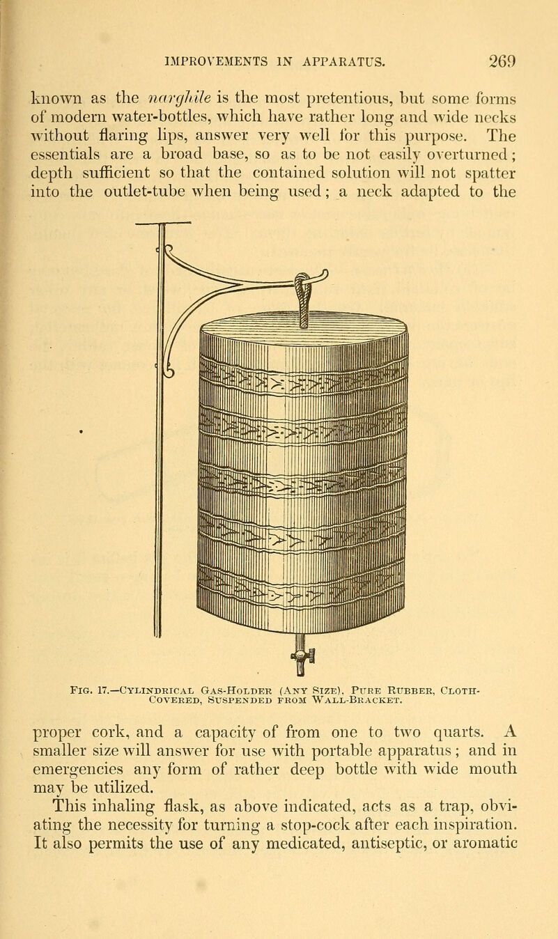 known as the nargldle is the most pretentious, but some forms of modern water-bottles, which have rather long and wide necks without flaring lips, answer very well for this purpose. The essentials are a broad base, so as to be not easily overturned; depth sufficient so that the contained solution will not spatter into the outlet-tube when being used; a neck adapted to the Fig. 17.—Cylindrical Gas-Holder (Any Size), Pure Rubber, Cloth- Covered, Suspended from Wall-Bracket. proper cork, and a capacity of from one to two quarts. A smaller size will answer for use with portable apparatus; and in emergencies any form of rather deep bottle with wide mouth may be utilized. This inhaling flask, as above indicated, acts as a trap, obvi- ating the necessity for turning a stop-cock after each inspiration. It also permits the use of any medicated, antiseptic, or aromatic