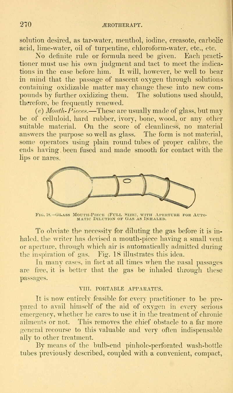 solution desired, as tar-water, menthol, iodine, creasote, carbolic acid, lime-water, oil of turpentine, chloroform-water, etc., etc. No definite rule or formula need be given. Each practi- tioner must use his own judgment and tact to meet the indica- tions in the case before him. It will, however, be well to bear in mind that the passage of nascent oxygen through solutions containing oxidizable matter may change these into new com- pounds by further oxidizing them. The solutions used should, therefore, be frequently renewed. (e) Mouth-Pieces.—These are usually made of glass, but may be of celluloid, hard rubber, ivory, bone, wood, or any other suitable material. On the score of cleanliness, no material answers the purpose so well as glass. The form is not material, some operators using plain round tubes of proper calibre, the ends having.been fused and made smooth for contact with the lips or nares. Fig. 18.—Glass Mouth-Piece (Full Size), with Apertuke for Auto- matic Dilution of Gas as Inhaled. To obviate the necessity for diluting the gas before it is in- haled, the writer has devised a mouth-piece having a small vent or aperture, through which air is automatically admitted during the inspiration of gas. Fig. 18 illustrates this idea. In many cases, in fact at all times when the nasal passages are free, it is better that the gas be inhaled through these passages, VIII. PORTABLE APPARATUS. It is now entirely feasible for every practitioner to be pre- pared to avail himself of the aid of oxygen in every serious emergency, whether he cares to use it in the treatment of chronic ailments or not. This removes the chief obstacle to a far more general recourse to this valuable and very often indispensable ally to other treatment. By means of the bulb-end pinhole-perforated wash-bottle tubes previously described, coupled with a convenient, compact.