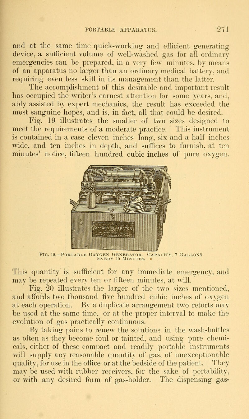 and at the same time quick-working and efficient generating device, a sufficient volume of well-washed gas for all ordinary- emergencies can be prepared, in a very few minutes, by means of an apparatus no larger than an ordinary medical battery, and requiring even less skill in its management than the latter. The accomplishment of this desirable and important result has occupied the writer's earnest attention for some years, and, ably assisted by expert mechanics, the result has exceeded the most sanguine hopes, and is, in fact, all that could be desired. Fig. 19 illustrates the smaller of two sizes designed to meet the requirements of a moderate practice. This instrument is contained in a case eleven inches long, six and a half inches wide, and ten inches in depth, and suffices to furnish, at ten minutes' notice, fifteen hundred cubic inches of pure oxygen. Fig. 19.—Portable Oxygen Generator. Capacity, 7 Gallons Every 15 Minutes. » This quantity is sufficient for any immediate emergency, and may be repeated every ten or fifteen minutes, at will. Fig. 20 illustrates the larger of the two sizes mentioned, and afibrds two thousand five hundred cubic inches of oxygen at each operation. By a duplicate arrangement two retorts may be used at the same time, or at the proper interval to make the evolution of gas practically continuous. By taking pains to renew the solutions in the wash-bottles as often as they become foul or tainted, and using pure chemi- cals, either of these compact and readily portable instruments will supply any reasonable quantity of gas, of unexceptionable quality, for use in the office or at the bedside of the patient. They may be used with rubber receivers, for the sake of portability, or with any desired form of gas-holder. The dispensing gas-
