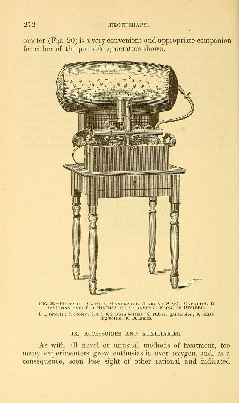 ometer (Fig. 20) is a very convenient and appropriate companion for either of the portable generators shown. Fig. 20.—Portable Oxygen Generator (Larger Size). Capacity, 12 Gallons Every 15 Minutes, or a Constant Flow, as Desired. 1, 1, retorts ; 2, cooler; 3, 4, 5, 6, 7. wash-bottles; 8, rubber gas-holder; 9, inhal- ing bottle; 10, 10, lamps. IX. ACCESSORIES AND AUXILIARIES. As with all novel or unusual methods of treatment, too many experimenters grow enthusiastic over oxygen, and, as a consequence, soon lose sight of other rational and indicated