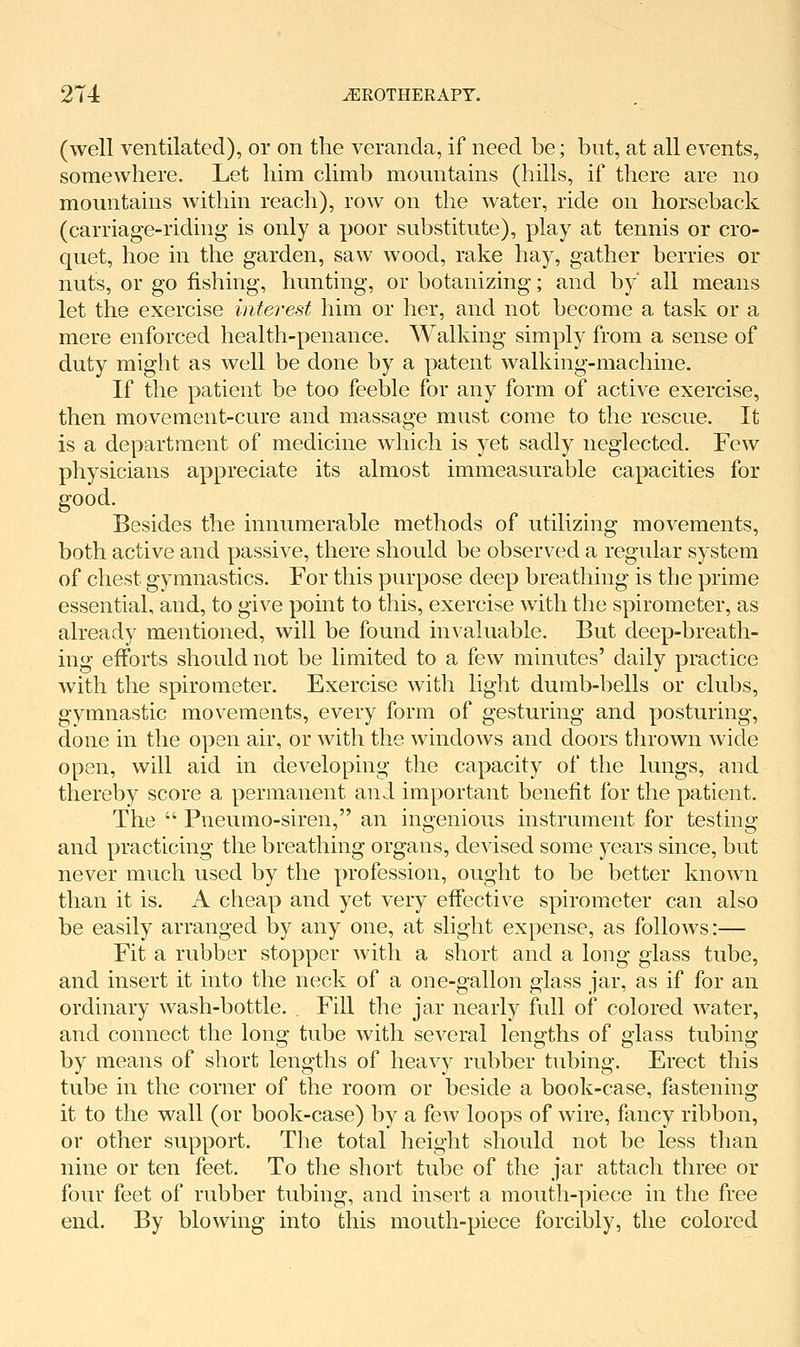 (well ventilated), or on the veranda, if need be; but, at all events, somewhere. Let him climb mountains (hills, if there are no mountains Avithin reach), row on the water, ride on horseback (carriage-riding is only a poor substitute), play at tennis or cro- quet, hoe in the garden, saw wood, rake hay, gather berries or nuts, or go fishing, hunting, or botanizing; and by' all means let the exercise interest him or her, and not become a task or a mere enforced health-penance. Walking simply from a sense of duty might as well be done by a patent walking-machine. If the patient be too feeble for any form of active exercise, then movement-cure and massage must come to the rescue. It is a department of medicine which is yet sadly neglected. Few physicians appreciate its almost immeasurable capacities for good. Besides the innumerable methods of utilizing movements, both active and passive, there should be observed a regular system of chest gymnastics. For this purpose deep breathing is the prime essential, and, to give point to this, exercise with the spirometer, as already mentioned, will be found invaluable. But deep-breath- ing efforts should not be limited to a few minutes' daily practice with the spirometer. Exercise with light dumb-bells or clubs, gymnastic movements, every form of gesturing and posturing, done in the open air, or with the windows and doors thrown wide open, will aid in developing the capacity of the lungs, and thereby score a permanent and important benefit for the patient. The  Pneumo-siren, an ingenious instrument for testing and practicing the breathing organs, devised some years since, but never much used by the profession, ought to be better known than it is. A cheap and yet very effective spirometer can also be easily arranged by any one, at slight expense, as follows:— Fit a rubber stopper Avith a short and a long glass tube, and insert it into the neck of a one-gallon glass jar, as if for an ordinary wash-bottle. . Fill the jar nearly full of colored Avater, and connect the long tube Avith seA^eral lengths of glass tubing by means of short lengths of heavy rubber tubing. Erect this tube in the corner of the room or beside a book-case, fastening it to the wall (or book-case) by a few loops of Avire, fancy ribbon, or other support. The total height should not be less than nine or ten feet. To the short tube of the jar attach three or four feet of rubber tubing, and insert a mouth-piece in the free end. By blowing into this mouth-piece forcibly, the colored