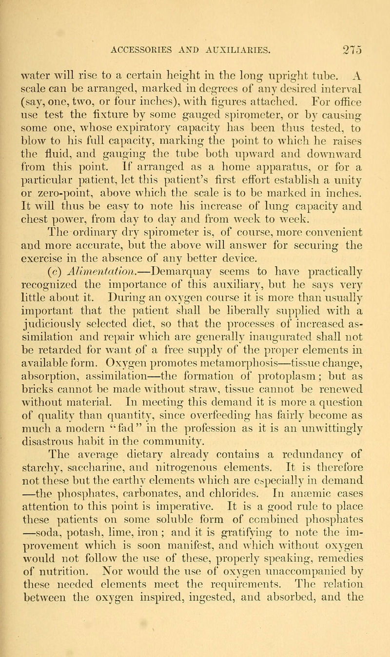 water will rise to a certain height in the long upright tuhe. A scale can be arranged, marked in degrees of any desired interval (say, one, two, or four inches), with figures attached. For office use test the fixture by some gauged spirometer, or by causing some one, whose expiratory capacity has been thus tested, to blow to his full capacity, marking the point to which he raises the fluid, and gauging the tube both upward and downward from this point. If arranged as a home apparatus, or for a particular patient, let this patient's first eftbrt establish a unity or zero-point, above which the scale is to be marked in inches. It will thus be easy to note his increase of lung capacity and chest power, from day to day and from week to week. The ordinary dry spirometer is, of course, more convenient and more accurate, but the above will answer for securing the exercise in the absence of any better device. (c) Alimentation.—Demarquay seems to have practically recognized the importance of this auxiliary, but he says very little about it. During an oxygen course it is more than usually important that the patient shall be liberally supplied with a judiciously selected diet, so that the processes of increased as- similation and repair which are generally inaugurated shall not be retarded for want of a free supply of the proper elements in available form. Oxygen promotes metamorphosis—tissue change, absorption, assimilation—the formation of protoplasm; but as bricks cannot be made without straw, tissue cannot be renewed without material. In meeting this demand it is more a question of quality than quantity, since overfeeding has fairly become as much a modern fad in the profession as it is an unwittingly disastrous habit in the community. The average dietary already contains a redundancy of starchy, saccharine, and nitrogenous elements. It is therefore not these but the earthy elements which are especially in demand —the phosphates, carbonates, and chlorides. In anaemic cases attention to this point is imperative. It is a good rule to place these patients on some soluble form of combined phosphates —soda, potash, lime, iron; and it is gratifying to note the im- provement which is soon manifest, and which without oxygen would not follow the use of these, properly speaking, remedies of nutrition. Nor would the use of oxygen unaccompanied by these needed elements meet the requirements. The relation between the oxygen inspired, ingested, and absorbed, and the