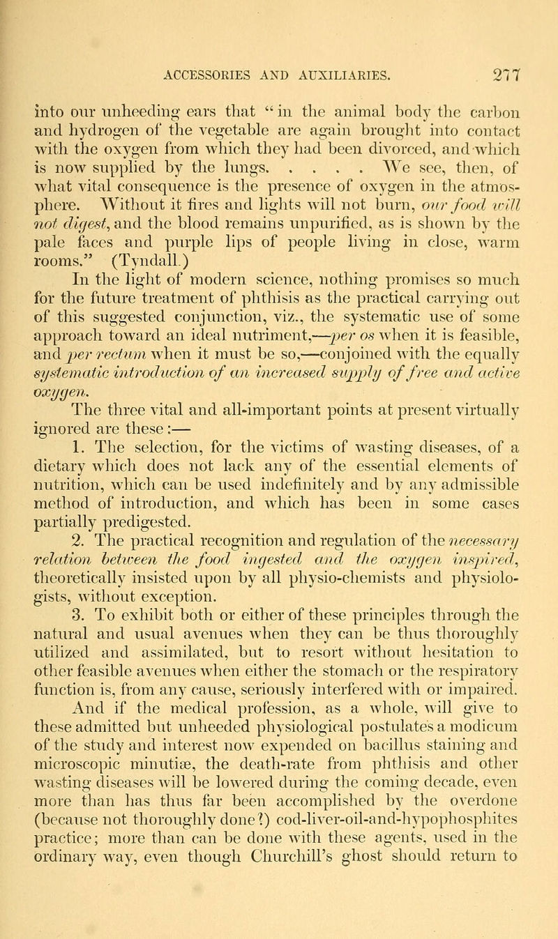 into our unheeding ears that  in the animal body the carbon and hydrogen of the vegetable are again brouglit into contact with the oxygen from which they had been divorced, and which is now supplied by the lungs We see, then, of what vital consequence is the presence of oxygen in the atmos- phere. Without it fires and lights will not burn, our food ivUl not digest^ and the blood remains unpurified, as is shown by the pale faces and purple lips of people living in close, warm rooms. (TyndalL) In the light of modern science, nothing promises so much for the future treatment of phthisis as the practical carrying out of this suggested conjunction, viz., the systematic use of some approach toward an ideal nutriment,—jjer os when it is feasible, and per rectum when it must be so,—conjoined with the equally systematic introduction of an increased supply of free and active oxygen. The three vital and all-important points at present virtually ignored are these :— 1. The selection, for the victims of wasting diseases, of a dietary which does not lack any of the essential elements of nutrition, which can be used indefinitely and by any admissible method of introduction, and which has been in some cases partially predigested. 2. The practical recognition and regulation of the necessary relation between the food ingested and the oxygen inspired,, theoretically insisted upon by all physio-chemists and physiolo- gists, without exception. 3. To exhibit both or either of these principles through the natural and usual avenues when they can be thus thoroughly utilized and assimilated, but to resort without hesitation to other feasible avenues when either the stomach or the respiratory function is, from any cause, seriously interfered with or impaired. And if the medical profession, as a whole, will give to these admitted but unheeded physiological postulates a modicum of the study and interest now expended on bacillus staining and microscopic minutiae, the death-rate from phthisis and other wasting diseases will be lowered during the coming decade, even more than has thus far been accomplished by the overdone (because not thoroughly done t) cod-liver-oil-and-hypophosphites practice; more than can be done with these agents, used in the ordinary way, even though Churchill's ghost should return to