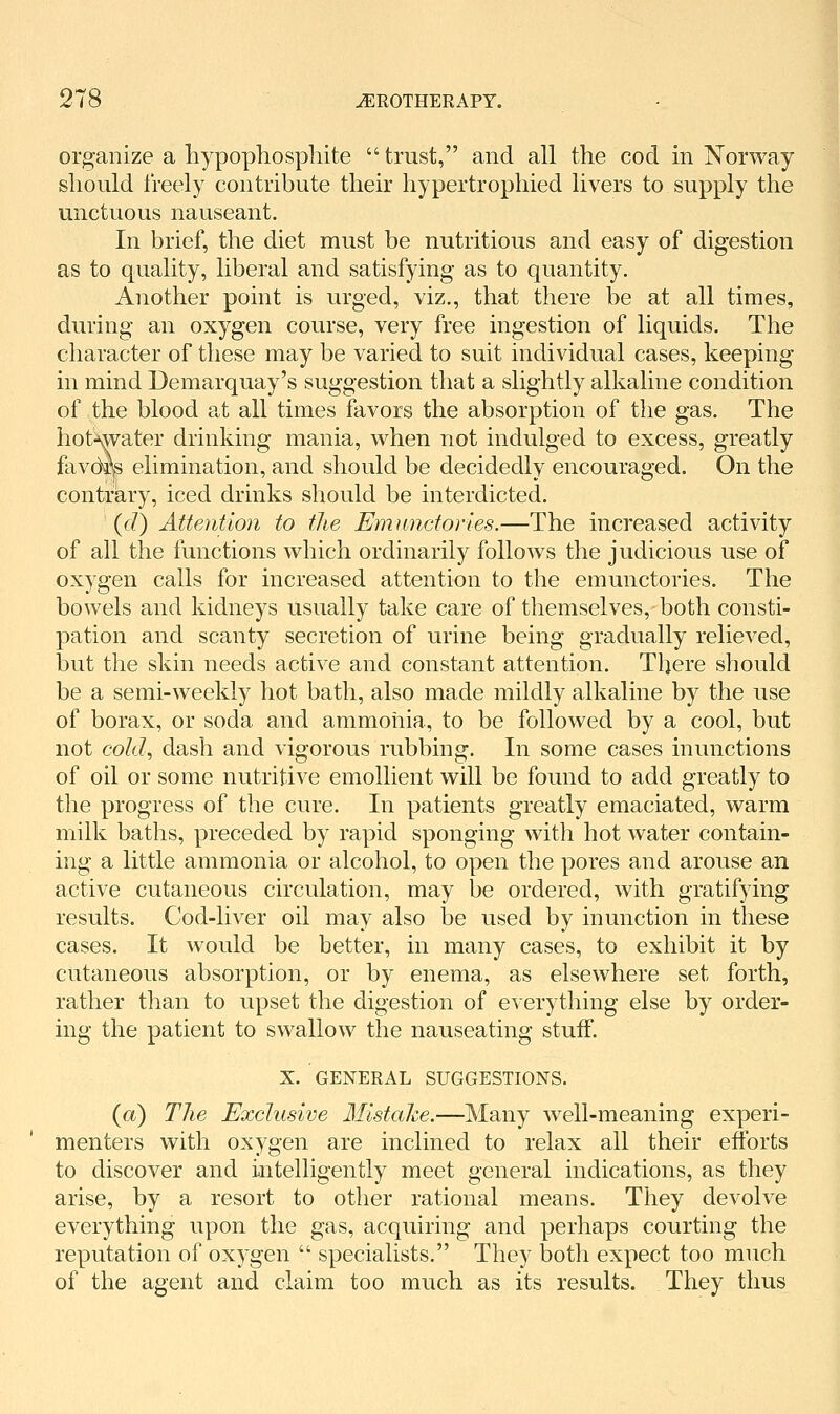 organize a liypophosphite  trust, and all the cod in Norway should I'reely contribute their hypertrophied livers to supply the unctuous nauseant. In brief, the diet must be nutritious and easy of digestion as to quality, liberal and satisfying as to quantity. Another point is urged, viz., that there be at all times, during an oxygen course, very free ingestion of liquids. The character of these may be varied to suit individual cases, keeping in mind Demarquay's suggestion that a slightly alkaline condition of the blood at all times favors the absorption of the gas. The hot^ater drinking mania, when not indulged to excess, greatly favdr^ elimination, and should be decidedly encouraged. On the contrary, iced drinks should be interdicted. (d) AUeAition to the Emnnctories.—The increased activity of all the functions which ordinarily follows the judicious use of oxygen calls for increased attention to the emunctories. The bowels and kidneys usually take care of themselves, both consti- pation and scanty secretion of urine being gradually relieved, but the skin needs active and constant attention. There should be a semi-weekly hot bath, also made mildly alkaline by the use of borax, or soda and ammonia, to be followed by a cool, but not cold^ dash and vigorous rubbing. In some cases inunctions of oil or some nutritive emollient will be found to add greatly to the progress of the cure. In patients greatly emaciated, warm milk baths, preceded by rapid sponging with hot water contain- ing a little ammonia or alcohol, to open the pores and arouse an active cutaneous circulation, may be ordered, with gratifying results. Cod-liver oil may also be used by inunction in these cases. It would be better, in many cases, to exhibit it by cutaneous absorption, or by enema, as elsewhere set forth, rather than to upset the digestion of everything else by order- ing the patient to swallow the nauseating stuff. X. GENERAL SUGGESTIONS. (a) The Exclusive Mistake.—Many well-meaning experi- menters with oxygen are inclined to relax all their efforts to discover and intelligently meet general indications, as they arise, by a resort to other rational means. They devolve everything upon the gas, acquiring and perhaps courting the reputation of oxygen  specialists. They botli expect too much of the agent and claim too much as its results. They thus