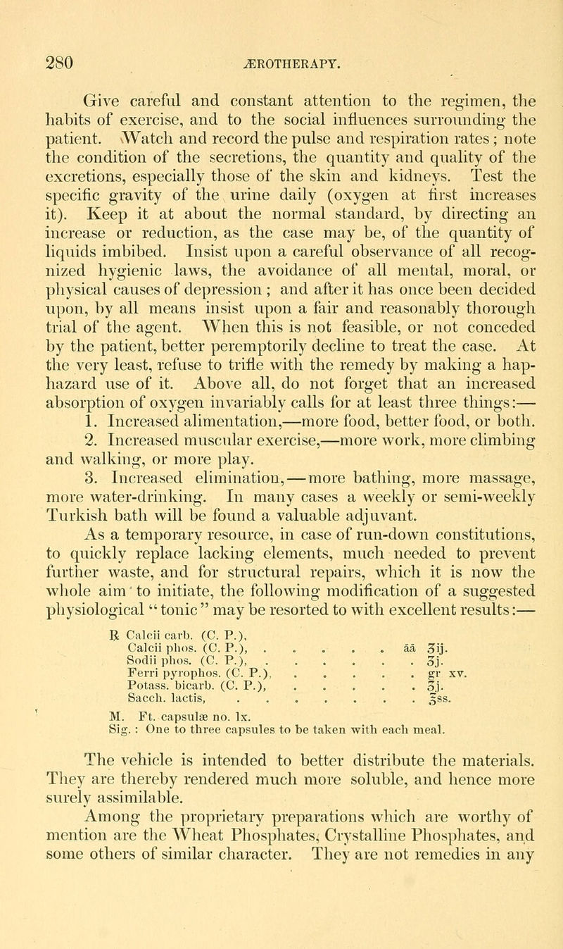 Give careful and constant attention to the regimen, the habits of exercise, and to the social influences surrounding the patient. \Watch and record the pulse and respiration rates ; note the condition of the secretions, the quantity and quality of the excretions, especially those of the skin and kidneys. Test the specific gravity of the urine daily (oxygen at first increases it). Keep it at about the normal standard, by directing an increase or reduction, as the case may be, of the quantity of liquids imbibed. Insist upon a careful observance of all recog- nized hygienic laws, the avoidance of all mental, moral, or physical causes of depression ; and after it has once been decided upon, by all means insist upon a fair and reasonably thorough trial of the agent. When this is not feasible, or not conceded by the patient, better peremptorily decline to treat the case. At the very least, refuse to trifle with the remedy by making a hap- hazard use of it. Above all, do not forget that an increased absorption of oxygen invariably calls for at least three things:— 1. Increased alimentation,—more food, better food, or both. 2. Increased muscular exercise,—more work, more climbing and walking, or more play. 3. Increased elimination,—more bathing, more massage, more water-drinking. In many cases a weekly or semi-weekly Turkish bath will be found a valuable adjuvant. As a temporary resource, in case of run-down constitutions, to quickly replace lacking elements, much needed to prevent further waste, and for structural repairs, which it is now the whole aim to initiate, the following modification of a suggested physiological  tonic  may be resorted to with excellent results:— R Calcii carb. (C. P.). Calcii phos. (C. P.), . . . , . aa 3ij. Sodiiphos. (C. P.), . . . . . . 3j. Ferri pyiophos. (C. P.), . , . . . gi' xv. Potass, bicarb. (C. P.), §j. Sacch. lactis, ....... ^ss. M. Ft. capsulse no. Ix. Sig. : One to three capsules to be taken with each meal. The vehicle is intended to better distribute the materials. They are thereby rendered much more soluble, and hence more surely assimilable. Among the proprietary preparations which are worthy of mention are the Wheat Phosphates, Crystalline Phospliates, and some others of similar character. They are not remedies in any