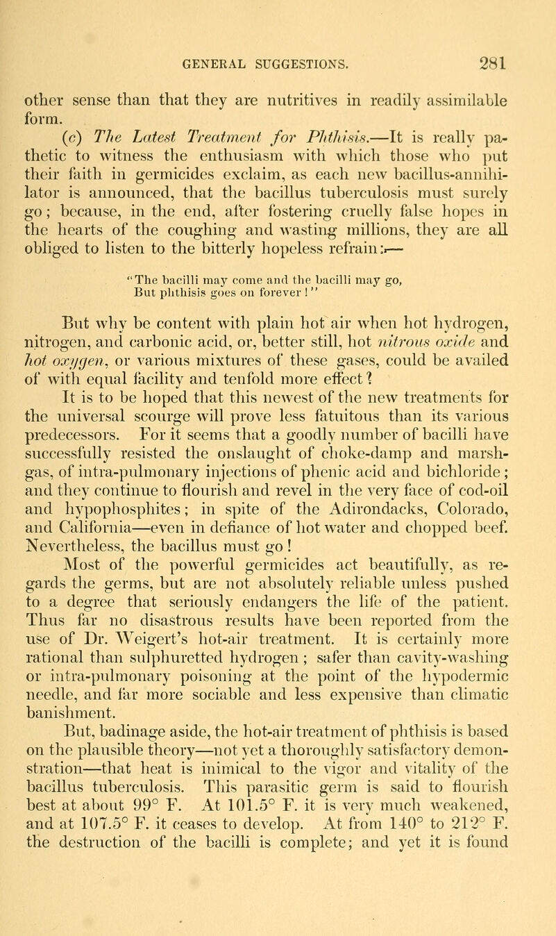 other sense than that they are nutritives in readily assimilable form. (c) The Latest Treatment for PlitJiisis.—It is really pa- thetic to witness the enthusiasm with which those who put their faith in germicides exclaim, as each new bacillus-annihi- lator is announced, that the bacillus tuberculosis must surely go; because, in the end, after fostering cruelly false hopes in the hearts of the coughing and wasting millions, they are all obliged to listen to the bitterly hopeless refrain ii— The bacilli may come and the bacilli may go, But phthisis goes on forever !  But why be content with plain hot air when hot hydrogen, nitrogen, and carbonic acid, or, better still, hot nitrous oxide and hot odiygen, or various mixtures of these gases, could be availed of with equal facility and tenfold more effect ] It is to be hoped that this newest of the new treatments for the universal scourge will prove less fatuitous than its various predecessors. For it seems that a goodly number of bacilli have successfully resisted the onslaught of choke-damp and marsh- gas, of intra-pulmonary injections of phenic acid and bichloride; and they continue to flourish and revel in the very face of cod-oil and hypophosphites; in spite of the Adirondacks, Colorado, and California—even in defiance of hot water and chopped beef. Nevertheless, the bacillus must go! Most of the powerful germicides act beautifully, as re- gards the germs, but are not absolutely reliable unless pushed to a degree that seriously endangers the life of the patient. Thus far no disastrous results have been reported from the use of Dr. Weigert's hot-air treatment. It is certainly more rational than sulphuretted hydrogen ; safer than cavity-washing or intra-pulmonary poisoning at the point of the hypodermic needle, and far more sociable and less expensive than climatic banishment. But, badinage aside, the hot-air treatment of phthisis is based on the plausible theory—not yet a thoroughly satisfactory demon- stration—that heat is inimical to the vigor and vitality of the bacillus tuberculosis. This parasitic germ is said to flourish best at about 99° F. At 101.5° F. it is very much weakened, and at 107.5° F. it ceases to develop. At from 140° to 212° F. the destruction of the bacilli is complete; and yet it is found