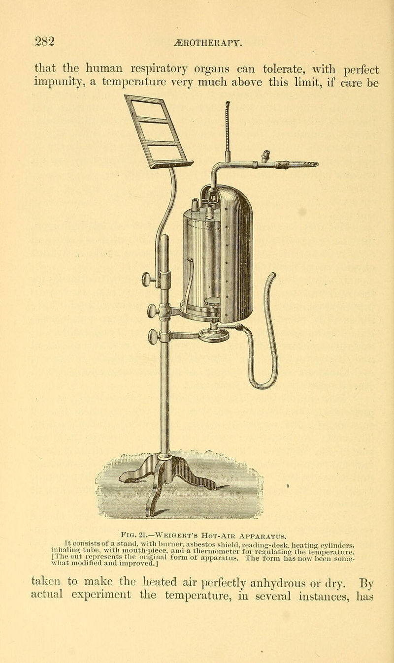 that the human respiratory organs can tolerate, with perfect impunity, a temperature very much above this hmit, if care be Fig. 21.—Weigert's Hot-Air Apparatus. _ It consists of a stand, with burner, asbestos shield, reading-desk, heating; cylinders, inhalinn- tube, with mouth-piece, and a thermometer for reoulatina; the temperature. [The cut represents the original form of apparatus. The form has now been some- what modified and improved.] taken to make the heated air perfectly anhydrous or dry. actual experiment the temperature, in several instances, By has