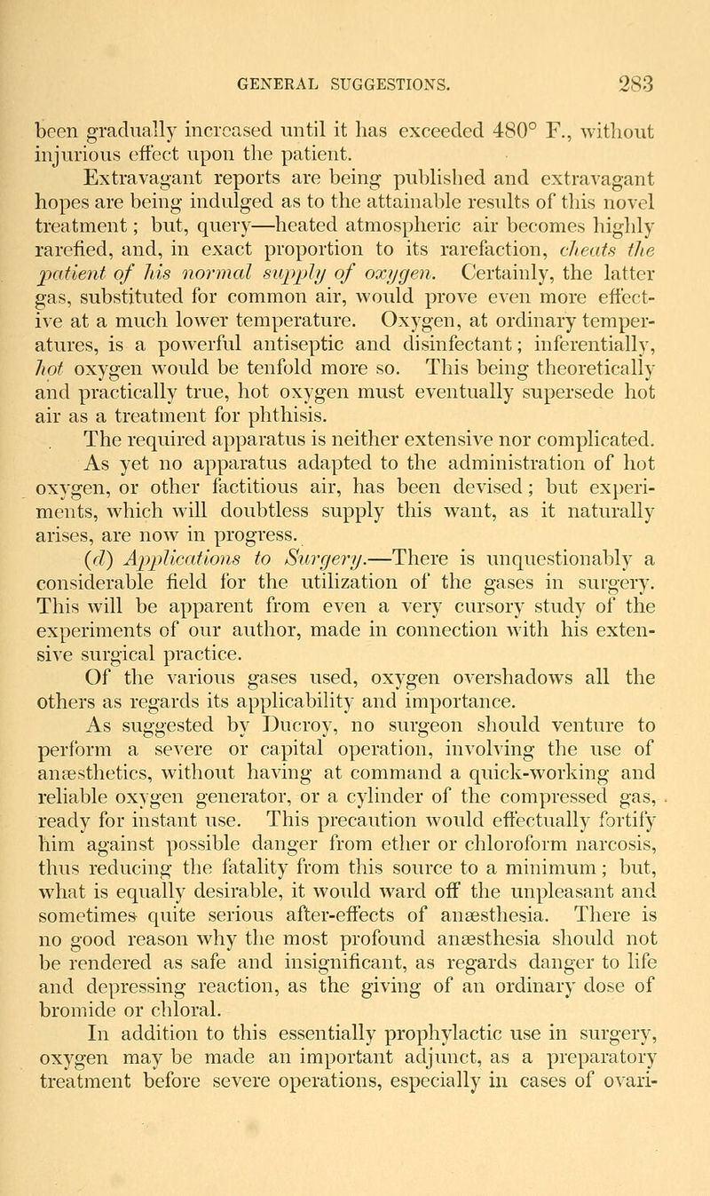 been gradually increased imtil it has exceeded 480° F., without injurious effect upon the patient. Extravagant reports are being published and extravagant hopes are being indulged as to the attainable results of this novel treatment; but, query—heated atmospheric air becomes highly rarefied, and, in exact proportion to its rarefaction, clieats the patient of his normal supply of oxygen. Certainly, the latter gas, substituted for common air, would prove even more effect- ive at a much lower temperature. Oxygen, at ordinary temper- atures, is a powerful antiseptic and disinfectant; inferentially, hot oxygen would be tenfold more so. This being theoretically and practically true, hot oxygen must eventually supersede hot air as a treatment for phthisis. The required apparatus is neither extensive nor complicated. As yet no apparatus adapted to the administration of hot oxygen, or other factitious air, has been devised; but experi- ments, which will doubtless supply this want, as it naturally arises, are now in progress. {d) Applications to Surgery.—There is unquestionably a considerable field for the utilization of the gases in surgery. This will be apparent from even a very cursory study of the experiments of our author, made in connection with his exten- sive surgical practice. Of the various gases used, oxygen overshadows all the others as regards its applicability and importance. As suggested by Ducroy, no surgeon should venture to perform a severe or capital operation, involving the use of anaesthetics, without having at command a quick-working and reliable oxygen generator, or a cylinder of the compressed gas, ready for instant use. This precaution would eftectually fortify him against possible danger from etlier or chloroform narcosis, thus reducing the fatality from this source to a minimum; but, what is equally desirable, it would ward off the unpleasant and sometimes^ quite serious after-effects of anaesthesia. There is no good reason why the most profound anaesthesia should not be rendered as safe and insignificant, as regards danger to life and depressing reaction, as the giving of an ordinary dose of bromide or chloral. In addition to this essentially prophylactic use in surgery, oxygen may be made an important adjunct, as a preparatory treatment before severe operations, especially in cases of ovari-