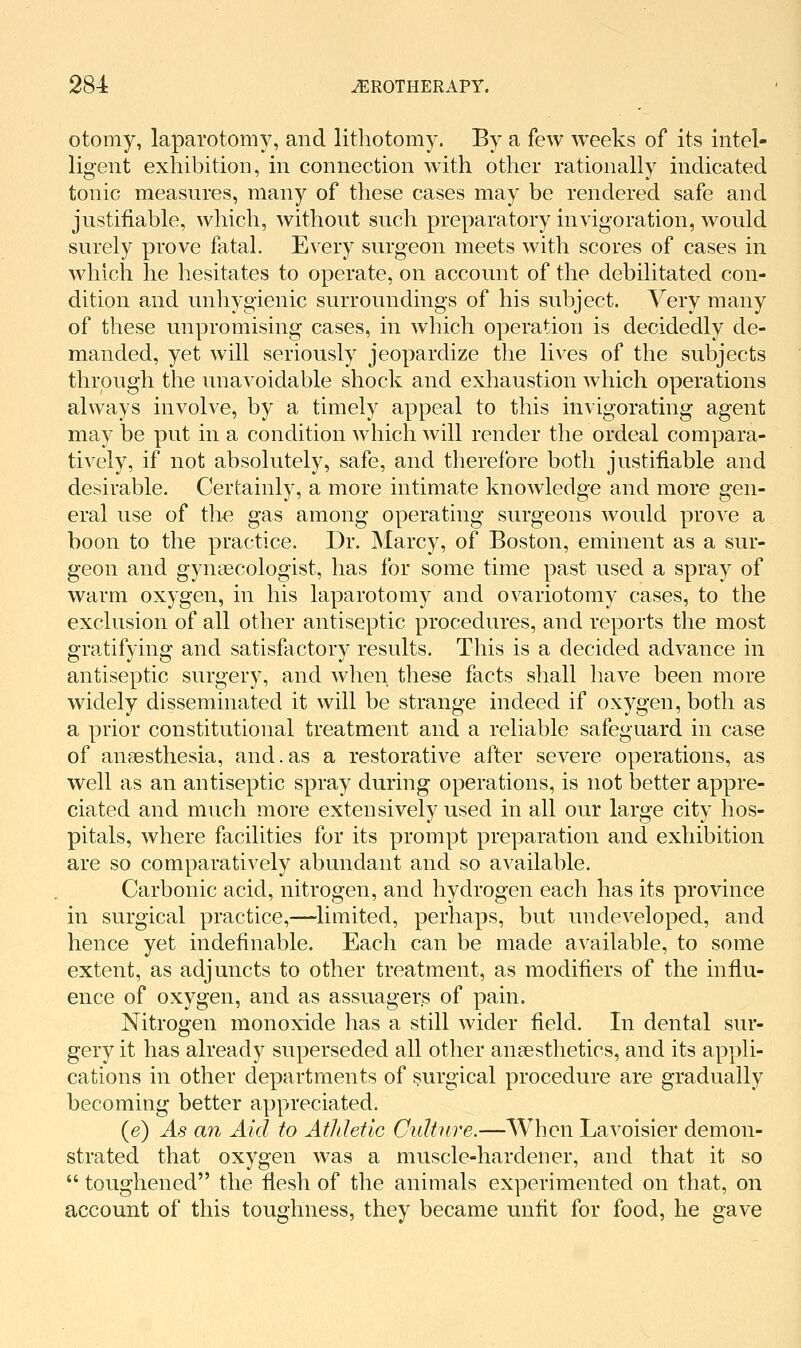 otomy, laparotomy, and lithotomy. By a few weeks of its intel- ligent exhibition, in connection with other rationally indicated tonic measures, many of these cases may be rendered safe and justifiable, which, without such preparatory invigoration, would surely prove fatal. Every surgeon meets with scores of cases in which he hesitates to operate, on account of the debilitated con- dition and unhygienic surroundings of his subject. Very many of these unpromising cases, in which operation is decidedly de- manded, yet will seriously jeopardize the lives of the subjects through the unavoidable shock and exhaustion which operations always involve, by a timely appeal to this invigorating agent may be put in a condition which will render the ordeal compara- tively, if not absolutely, safe, and therefore both justifiable and desirable. Certainly, a more intimate knowdedge and more gen- eral use of tli-e gas among operating surgeons would prove a boon to the practice. Dr. Marcy, of Boston, eminent as a sur- geon and gynaecologist, has for some time past used a spray of warm oxygen, in his laparotomy and ovariotomy cases, to the exclusion of all other antiseptic procedures, and reports the most gratifying and satisfactory results. This is a decided advance in antiseptic surgery, and when these facts shall have been more widely disseminated it will be strange indeed if oxygen, both as a prior constitutional treatment and a reliable safeguard in case of anaesthesia, and.as a restorative after severe operations, as well as an antiseptic spray during operations, is not better appre- ciated and much more extensively used in all our large city hos- pitals, where facilities for its prompt preparation and exhibition are so comparatively abundant and so available. Carbonic acid, nitrogen, and hydrogen each has its province in surgical practice,—limited, perhaps, but undeveloped, and hence yet indefinable. Each can be made available, to some extent, as adjuncts to other treatment, as modifiers of the influ- ence of oxygen, and as assuager.s of pain. Nitrogen monoxide has a still wider field. In dental sur- gery it has already superseded all other anaesthetics, and its appli- cations in other departments of surgical procedure are gradually becoming better appreciated. (e) As an Aid to Athletic Cidttire.—When Lavoisier demon- strated that oxygen was a muscle-hardener, and that it so  toughened the flesh of the animals experimented on that, on account of this toughness, they became unfit for food, he gave