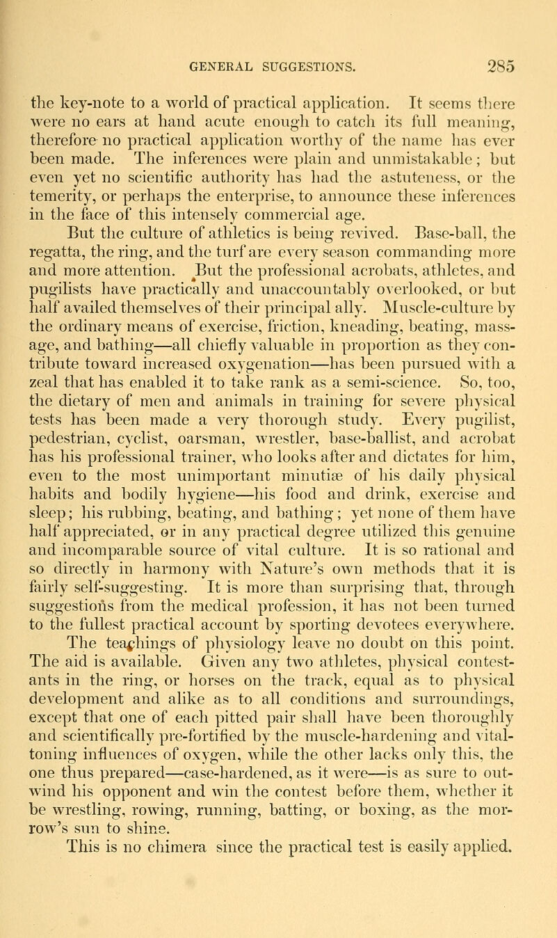 the key-note to a world of practical application. It seems there were no ears at hand acute enough to catch its full meaning, therefore no practical application worthy of the name has ever been made. The inferences were plain and unmistakable; but even yet no scientific authority has had the astuteness, or the temerity, or perhaps the enterprise, to announce these inferences in the face of this intensely commercial age. But the culture of athletics is being revived. Base-ball, the regatta, the ring, and the turf are every season commanding more and more attention. But the professional acrobats, athletes, and pugilists have practically and unaccountably overlooked, or but half availed themselves of their principal ally. Muscle-culture by the ordinary means of exercise, friction, kneading, beating, mass- age, and bathing—all chiefly valuable in proportion as they con- tribute toward increased oxygenation—has been pursued with a zeal that has enabled it to take rank as a semi-science. So, too, the dietary of men and animals in training for severe physical tests has been made a very thorough study. Every pugilist, pedestrian, cyclist, oarsman, wrestler, base-ballist, and acrobat has his professional trainer, who looks after and dictates for him, even to the most unimportant minutiae of his daily physical habits and bodily hygiene—his food and drink, exercise and sleep; his rubbing, beating, and bathing; yet none of them have half appreciated, or in any practical degree utilized this genuine and incomparable source of vital culture. It is so rational and so directly in harmony with Nature's own methods that it is fairly self-suggesting. It is more than surprising that, through suggestions from the medical profession, it has not been turned to the fullest practical account by sporting devotees everywhere. The teachings of physiology leave no doubt on this point. The aid is available. Given any two atliletes, physical contest- ants in the ring, or horses on the track, equal as to physical development and alike as to all conditions and surroundings, except that one of each pitted pair shall have been thoroughly and scientifically pre-fortified by the muscle-hardening and vital- toning influences of oxygen, while the other lacks only this, the one thus prepared—case-hardened, as it were—is as sure to out- wind his opponent and win the contest before them, whether it be wrestling, rowing, running, batting, or boxing, as the mor- row's sun to shine. This is no chimera since the practical test is easily applied.