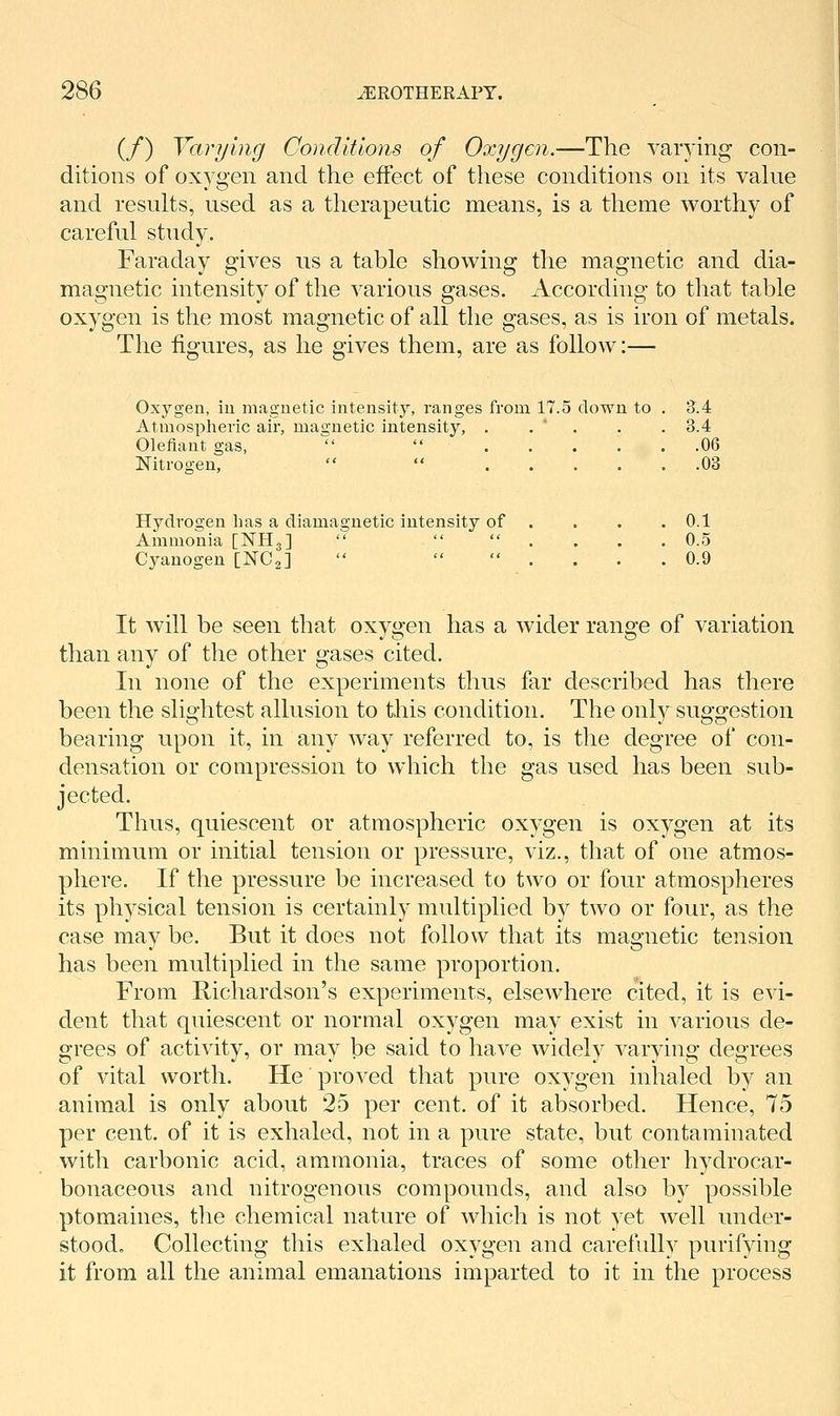 (/) Varying Conditions of Oxygen.—The varying con- ditions of oxygen and the effect of these conditions on its vakie and results, used as a therapeutic means, is a theme worthy of careful study. Faraday gives us a table showing the magnetic and dia- magnetic intensity of the various gases. According to that table oxygen is the most magnetic of all the gases, as is iron of metals. The figures, as he gives them, are as follow:— Oxygen, iu magnetic intensity, ranges from 17.5 down to . 3.4 Atmospheric air, magnetic intensity, . . * . . . 3.4 Olefiant gas,   06 Nitrogen,   03 Hydrogen Las a diamagnetic intensity of . . . .0.1 Ammonia [NHg]    . . . . 0.5 Cyanogen [NCg]    . . . . 0.9 It will be seen that oxygen has a wider range of variation than any of the other gases cited. In none of the experiments thus far described has there been the slightest allusion to this condition. The only suggestion bearing upon it, in any way referred to, is the degree of con- densation or compression to which the gas used has been sub- jected. Thus, quiescent or atmospheric oxygen is oxygen at its minimum or initial tension or pressure, viz., that of one atmos- phere. If the pressure be increased to two or four atmospheres its physical tension is certainly multiplied by two or four, as the case may be. But it does not follow that its magnetic tension has been multiplied in the same proportion. From Richardson's experiments, elsewhere cited, it is evi- dent that quiescent or normal oxygen may exist in various de- grees of activity, or may be said to have widely varying degrees of vital worth. He' proved that pure oxygen inhaled by an animal is only about 25 per cent, of it absorbed. Hence, 75 per cent, of it is exhaled, not in a pure state, but contaminated with carbonic acid, ammonia, traces of some other hydrocar- bonaceous and nitrogenous compounds, and also by possible ptomaines, the chemical nature of which is not yet well under- stood. Collecting this exhaled oxygen and carefully purifying it from all the animal emanations imparted to it in the process