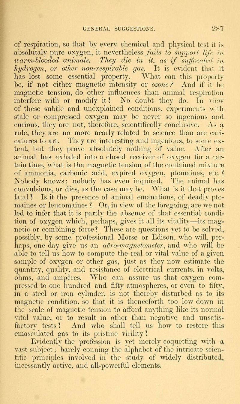 of respiration, so that by every chemical and physical test it is absolutaly pure oxygen, it nevertheless fails to support life in loarm-hlooded animals. Tliey die in it, as if svffocated in hydrogen, or other no7i-respirahle gas. It is evident that it has lost some essential property. What can this property be, if not either magnetic intensity or ozone ? And if it be magnetic tension, do other influences than animal respiration interfere with or modify it? No doubt they do. In view of these subtle and unexplained conditions, experiments with stale or compressed oxygen may be never so ingenious and curious, they are not, therefore, scientifically conclusive. As a rule, they are no more nearly related to science than are cari- catures to art. They are interesting and ingenious, to some ex- tent, but they prove absolutely nothing of value. After an animal has exhaled into a closed receiver of oxygen for a cer- tain time, what is the magnetic tension of the contained mixture of ammonia, carbonic acid, expired oxygen, ptomaines, etc. % Nobody knows; nobody has even inquired. The animal has convulsions, or dies, as the case may be. What is it that proves fatal'? Is it the presence of animal emanations, of deadly pto- maines or leucomaines % Or, in view of the foregoing, are we not led to infer that it is partly the absence of that essential condi- tion of oxygen which, perhaps, gives it all its vitality—its mag- netic or combining force'? These are questions yet to be solved, possibly, by some professional Morse or Edison, who will, per- haps, one day give us an aero-magnetometer, and who will be able to tell us how to compute the real or vital value of a given sample of oxygen or other gas, just as they now estimate the quantity, quality, and resistance of electrical currents, in volts, ohms, and amperes. Who can assure us that oxygen com- pressed to one hundred and fifty atmospheres, or even to fifty, in a steel or iron cylinder, is not thereby disturbed as to its magnetic condition, so that it is thenceforth too low down in the scale of magnetic tension to aflbrd anything like its normal vital value, or to result in other than negative and unsatis- factory tests % And who shall tell us how to restore this emasculated gas to its pristine virility 1 Evidently the profession is yet merely coquetting with a vast subject; barely conning the alphabet of the intricate scien- tific principles involved in the study of widely distributed, incessantly active, and all-powerful elements.