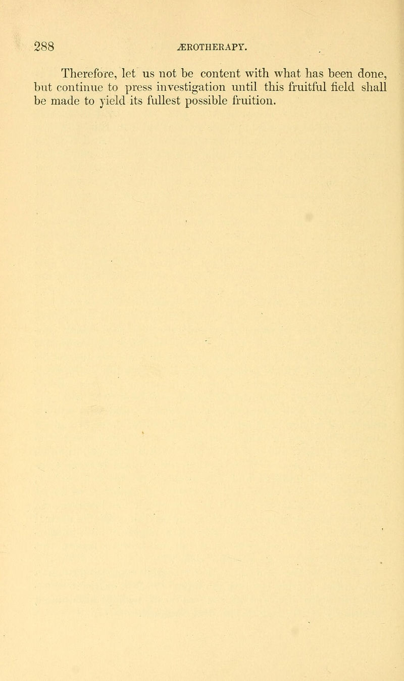 Therefore, let us not be content with what has been done, but continue to press investigation until this fruitful field shall be made to yield its fullest possible fruition.
