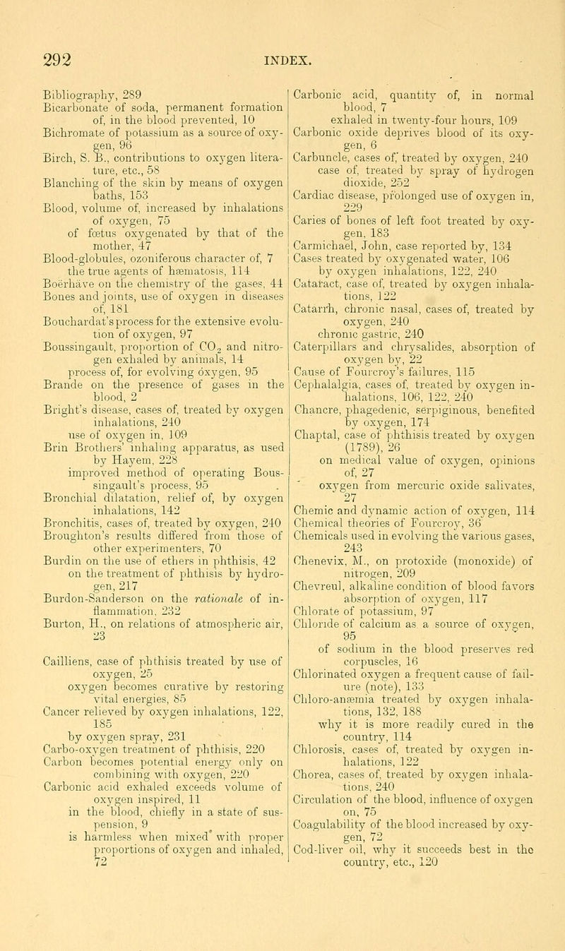 Bibliograpliy, 289 Bicarbonate of soda, permanent formation of, in the blood prevented, 10 Bichromate of potassium as a source of oxy- gen, 96 Birch, S. B., contributions to oxygen litera- ture, etc., 58 Blanching of the skin by means of oxygen baths, 153 Blood, volume of, increased by inhalations of oxygen, 75 of foetus oxygenated by that of the mother, 47 Blood-globules, ozoniferous character of, 7 the true agents of hseniatosis, 114 Boerhave on the chemistry of the gases, 44 Bones and joints, use of oxygen in diseases of, 181 Bouchardat's process for the extensive evolu- tion of oxygen, 97 Boussingault, proportion of CO 2 and nitro- gen exhaled by animals, 14 process of, for evolving oxygen, 95 Brande on the presence of gases in the blood, 2 Bright's disease, cases of, treated by oxygen inhalations, 240 use of oxygen in, 109 Brin Brothers' inhaling apparatus, as used by Hay em, 228 improved method of operating Bous- singault's process, 95 Bronchial dilatation, relief of, by oxygen inhalations, 142 Bronchitis, cases of, treated by oxygen, 240 Broughton's results differed from those of other experimenters, 70 Burdin on the use of ethers m phthisis, 42 on the treatment of phthisis by hydro- gen, 217 Burdon-Sanderson on the rationale of in- flammation, 232 Burton, H., on relations of atmospheric air, 28 Cailliens, case of phthisis treated by use of oxygen, 25 oxygen becomes curative by restoring vital energies, 85 Cancer relieved by oxygen inhalations, 122, 185 by oxygen spray, 231 Carbo-oxygen treatment of phthisis, 220 Carbon becomes potential energy only on combining with oxygen, 220 Carbonic acid exhaled exceeds volume of ox5'gen inspired, 11 in the blood, chiefly in a state of sus- pension, 9 is harmless when mixed with proper proportions of oxygen and inhaled, 72 Carbonic acid, quantity of, in normal blood, 7 exhaled in twenty-four hours, 109 Carbonic oxide deprives blood of its oxy- gen, 6 Carbuncle, cases of,' treated by oxygen, 240 case of, treated by spray of hydrogen dioxide, 252 Cardiac disease, prolonged use of oxvgen in, 229 Caries of bones of left foot treated by oxy- gen, 183 Carmichael, John, case reported by, 134 Cases treated by oxygenated water, 106 by oxygen inhalations, 122, 240 Catatact, case of, treated by oxygen inhala- tions, 122 Catarrh, chronic nasal, cases of, treated by oxygen, 240 chronic gastric, 240 Caterpillars and chrysalides, absorption of oxygen by, 22 Cause of Fourcroy's failures, 115 Cephalalgia, cases of, treated by ox5^gen in- halations, 106, 122, 240 Chancre, phagedenic, serpiginous, benefited by oxygen, 174 Chaptal, case of phthisis treated by oxygen (1789), 26 on medical value of oxygen, opinions of, 27 oxygen from mercuric oxide salivates, 27 Chemic and dynamic action of oxygen, 114 Chemical theories of Fourcroy, 36 Chemicals used in evolving the varioiis gases, 243 Chenevix, M., on protoxide (monoxide) of nitrogen, 209 Chevreul, alkaline condition of blood favors absorption of oxygen, 117 Chlorate of potassium, 97 Chloride of calcium as a source of oxygen, 95 of sodium in the blood preserves red corpuscles, 16 Chlorinated oxygen a frequent cause of fail- ure (note), 133 Chloro-anasmia treated by oxygen inhala- tions, 132, 188 why it is more readily cured in the country, 114 Chlorosis, cases of, treated by oxya;en in- halations, 122 Chorea, cases of, treated by oxvgen inhala- tions, 240 Circulation of the blood, influence of oxygen on, 75 Coagulability of the blood increased by oxy- gen, 72 Cod-liver oil, why it succeeds best in the country, etc., 120