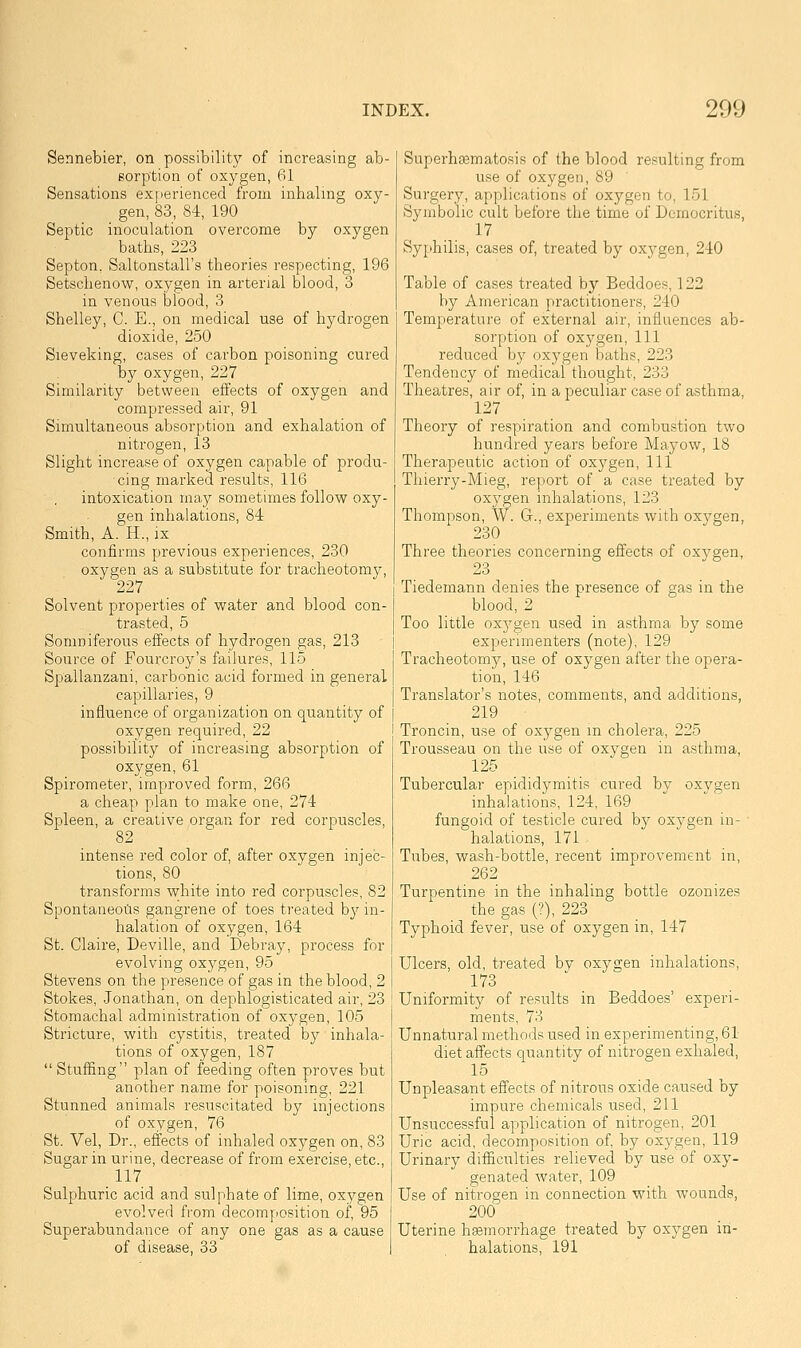 Sennebier, on possibility of increasing ab- sorption of oxygen, 61 Sensations exjierienced from inhaling oxy- gen, 83, 84, 190 Septic inoculation overcome by oxygen baths, 223 Septon. Saltonstall's theories respecting, 196 Setschenow, oxygen in arterial blood, 3 in venous blood, 3 Shelley, C. E., on medical use of hydrogen dioxide, 250 Sieveking, cases of carbon poisoning cured by oxygen, 227 Similarity between effects of oxygen and compressed air, 91 Simultaneous absorption and exhalation of nitrogen, 13 Slight increase of oxygen capable of produ- cing marked results, 116 intoxication may sometimes follow oxy- gen inhalations, 84 Smith, A. H., ix confirms previous experiences, 230 oxygen as a substitute for tracheotomy, 227 Solvent properties of vs^ater and blood con- trasted, 5 Somniferous effects of hydrogen gas, 213 Source of Fourcroy's failures, 115 Spallanzani, carbonic acid formed in general capillaries, 9 influence of organization on quantity of oxygen required, 22 possibility of increasing absorption of oxygen, 61 Spirometer, improved form, 266 a cheap plan to make one, 274 Spleen, a creative organ for red corpuscles, 82 intense red color of, after oxygen injec- tions, 80 transforms white into red corpuscles, 82 Spontaneous gangrene of toes treated by in- halation of oxygen, 164 St. Claire, Deville, and Debray, process for evolving oxygen, 95 Stevens on the presence of gas in the blood, 2 Stokes, Jonathan, on dephlogisticated air, 23 Stomachal administration of oxygen, 105 Stricture, with cystitis, treated by inhala- tions of oxygen, 187  Stuffing plan of feeding often proves but another name for poisoning, 221 Stunned animals resuscitated by injections of oxygen, 76 St. Vel, Dr., effects of inhaled oxygen on, 83 Sugar in urine, decrease of from exercise, etc., 117 Sulphuric acid and sulphate of lime, oxygen evolved from decomposition of, 95 Superabundance of any one gas as a cause of disease, 33 Superhsematosis of the blood resulting from use of oxygen, 89 Surgery, applications of oxygen to, 151 Symbolic cult before the time of Democritus, ^17 Syphilis, cases of, treated by oxygen, 240 Table of cases treated by Beddoes, 122 by American practitioners, 240 Temperature of external air, influences ab- sorption of oxygen. 111 reduced by oxygen baths, 223 Tendency of medical thought, 233 Theatres, air of, in a peculiar case of asthma, 127 Theory of respiration and combustion two hundred years before Mayow, 18 Therapeutic action of oxygen, 111 Thierry-Mieg, report of a case treated by oxygen inhalations, 123 Thompson, W. G., experiments with oxygen, 230 Three theories concerning effects of oxygen, 23 Tiedemann denies the presence of gas in the blood, 2 Too little oxygen used in asthma by some I experimenters (note), 129 I Tracheotomj?, use of oxygen after the opera- [ tion, 146 Translator's notes, comments, and additions, I 219 Troncin, use of oxygen m cholera, 225 Trousseau on the use of oxygen in asthma, 125 Tubercular epididymitis cured by oxvgen inhalations, 124, 169 fungoid of testicle cured by oxygen in- halations, 171 Tubes, wash-bottle, recent improvement in, 262 ^ Turpentine in the inhaling bottle ozonizes the gas (?), 223 Typhoid fever, use of oxygen in, 147 Ulcers, old, treated bv oxygen inhalations, 173 ' Uniformity of results in Beddoes' experi- ments, 73 Unnatural methods used in experimenting, 61 diet affects quantity of nitrogen exhaled, 15 Unpleasant effects of nitrous oxide caused by impure chemicals used, 211 Unsuccessful application of nitrogen, 201 Uric acid, decomposition of, by oxygen, 119 Urinary difficulties relieved by use of oxy- genated water, 109 Use of nitrogen in connection with wounds, 200 Uterine hsemorrhage treated by oxygen in- halations, 191