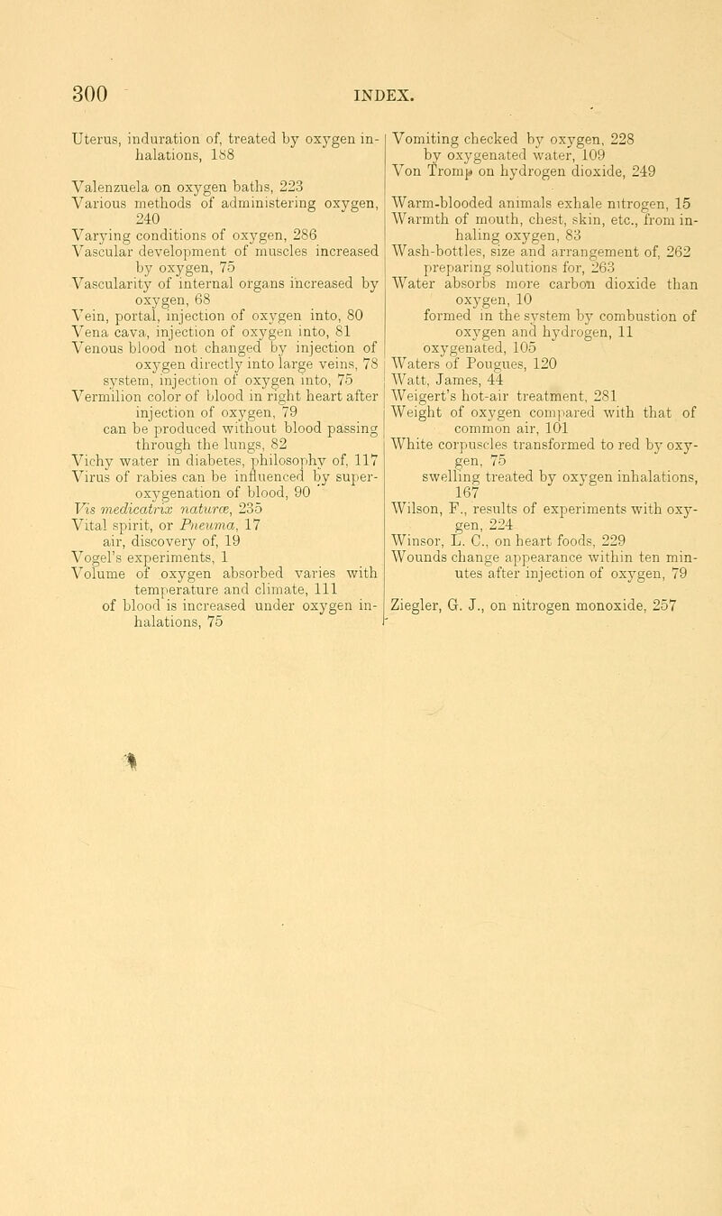 Uterus, induration of, treated by oxygen in- halations, iy8 Valenzuela on oxygen baths, 223 Various methods of administering oxygen, 240 Varying conditions of oxygen, 286 Vascular development of muscles increased by oxygen, 75 Vascularity of internal organs increased by oxygen, 68 Vein, portal, injection of oxygen into, 80 Vena cava, injection of oxygen into, 81 Venous blood not changed by injection of oxygen directly into large veins, 78 system, injection of oxygen into, 75 Vermilion color of blood in right heart after injection of oxygen, 79 can be produced without blood passing through the lungs, 82 Vichy water in diabetes, philosophy of, 117 Virus of rabies can be influenced by super- oxygenation of blood, 90 Vis medicatrix naturce, 235 Vital spirit, or Piieuma, 17 air, discovery of, 19 Vogel's experiments, 1 Volume of oxygen absorbed varies with temperature and climate, 111 of blood is increased under oxygen in- halations, 75 Vomiting checked by oxygen, 228 by oxygenated water, 109 Von Tromj!) on hydrogen dioxide, 249 Warm-blooded animals exhale nitrogen, 15 Warmth of mouth, chest, skin, etc., from in- haling oxygen, 83 Wash-bottles, size and arrangement of, 262 preparing solutions for, 263 Water absorbs more carbon dioxide than oxygen, 10 formed in the sj^stem by combustion of oxygen and hydrogen, 11 oxygenated, 105 AVaters of Pougues, 120 Watt, James, 44 AVeigert's hot-air treatment, 281 Weight of oxygen compared with that of common air, 101 White corpuscles transformed to red by oxy- gen, 75 swelling treated by oxygen inhalations, 167 AVilson, F., results of experiments with oxy- gen, 224 Winsor, L. C, on heart foods, 229 AVounds change appearance within ten min- utes after injection of oxygen, 79 Ziegler, G. J., on nitrogen monoxide, 257