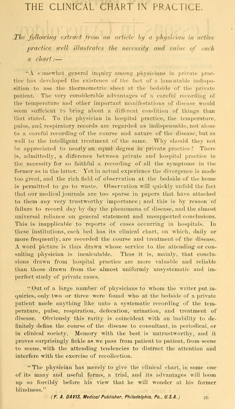The foUotchifi extract from an article hy a 2)h.ysician in active practice well illustrates the necessity and value of such a chart:— A somewhat general inquiry among pbj'^sicians in private prac- tice has developed the existence of tlie fact of a lamentable indispo- sition to use the thermometric sheet at the bedside of the private patient. The very considerable advantages of a careful recording of the temperature and other important manifestations of disease would seem sufficient to bring about a different condition of things than that stated. To the physician in hospital practice, the temperature, pulse, and respiratory records are regarded as indispensable, not alone to a careful recording of the course and nature of the disease, but as well to the intelligent treatment of the same. Why should they not be appreciated to nearly an equal degree in private practice ? There is, admittedly, a diiference between private and hospital practice in the necessity for so faithful a recording of all the S3'mptoms in the former as in the latter. Yet in actual expei'ience the divergence is made too great, and the rich field of observation at the bedside of the home is permitted to go to waste. Observation will quickly unfold the fact that our medical journals are too sparse in papers that haA'e attached to them any very trustworthy importance; and this is by reason of failure to record day by day the phenomena of disease, and the almost universal reliance on general statement and unsupported conclusions. This is inapplicable to reports of cases occurring in hospitals. In these institutions, each bed has its clinical chart, on which, daily or more frequently, are recorded the course and treatment of the disease. A word picture is thus drawn whose service to the attending or con- sulting physician is incalculable. Thus it is, mainly, that conclu- sions drawn from hospital practice are more valuable and reliable than those drawn from the almost uniformly unsystematic and im- perfect study of private cases.  Out of a large number of physicians to whom the writer put in- quiries, only two or three were found who at the bedside of a private patient made anj'thing like unto a systematic recording of the tem- perature, pulse, respiration, defecation, urination, and treatment of disease. Obviously this rarit}^ is coincident with an inability to de- finitely define the course of the disease to consultant, in periodical, or in clinical society. Memory with the best is untrustworthy, and it proves surprisingly fickle as we pass from patient to patient, from scene to scene, with the attending tendencies to distract the attention and interfere with the exercise of recollection.  The physician has merely to give the clinical chart, in some one of its many and useful forms, a trial, and its advantages will loom up so forcibly before his view that he will wonder at his former blindness.
