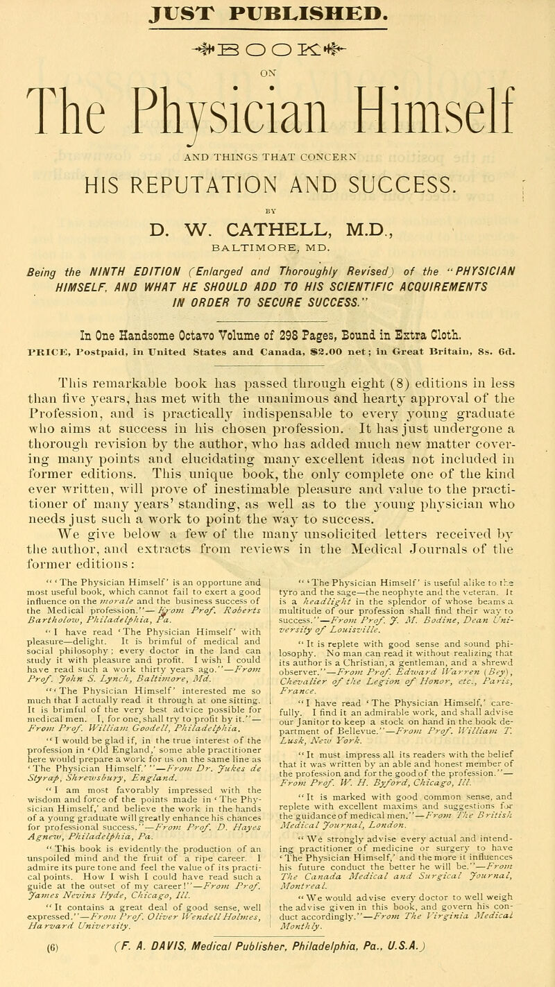 JUSX PUBI^ISHEO. ON The Physician Himself AND THINGS THAT CONCERN HIS REPUTATION AND SUCCESS, D. W. CATHELL, M.D., BALTIMORE, MD. Being the NINTH EDITION (Enlarged and Thoroughly Revised) of the PHYSICIAN HIMSELF, AND WHAT HE SHOULD ADD TO HIS SCIENTIFIC ACQUIREMENTS IN ORDER TO SECURE SUCCESS. In One Handsome Octavo Volume of 298 Pages, Bound in Estra Cloth. PRICK, Postpaid, in United States and Canada, $3.00 net; in Great Bi-itain, 8s. 6d. This remarkable book has passed through eight (8) editions in less than five years, has met with the unanimous and hearty approval of the Profession, and is practically indispensable to every 3'oung graduate who aims at success in his chosen profession. It has just undergone a thorough revision by the author, who has added much new matter cover- ing many points and elucidating manj' excellent ideas not included in former editions. This unique book, the only complete one of the kind ever written, will prove of inestimable pleasure and value to the practi- tioner of many years' standing, as well as to the young physician who needs just such a work to point the way to success. We give below a few of the mau}^ unsolicited letters received b}' the author, and extracts from reviews in the Medical Journals of the former editions:  'The Physician Himself is an opportune and most useful book, which cannot fail to exert a good influence on the morale and the business success of the Medical profession.—luom Prof. Roberts Bartholow, Philadelphia, Pa.  I have read ' The Physician Himself with pleasure—delight. It is brimful of medical and social philosophy; every doctor in the land can study it with pleasure and profit. I wish I could have read such a work thirty years ago.—From Pro/. John S. Lynch, Baltimore, Md. 'The Physician Himself interested me so much that I actually read it through at one sitting. It is brimful of the very best advice possible for medical men. I, for one, shall try to profit by it.— From Pro/. Williatii Goodell, Philadelphia, I would be glad if, in the true interest of the profession in 'Old England,' some able practitioner here would prepare a work for us on the same line as 'The Physician Himself.'—From Dr. yukes de Styrap, Shrewsbu?y, England.  I am most favorably impressed with the wisdom and force of the points made in ' The Phy- sician Himself,' and believe the work in the hands of a young graduate will greatly enhance his chances for professional success.—From Pro/. D. Hayes Agneiv, Philadelphia, Pa.  This book is evidently the production of an ■unspoiled mind and the fruit of a ripe career. I admire its pure tone and feel the value of its practi- cal points. How I wish I could have read such a guide at the outset of my career!—From Pro/. James Nevins Hyde, Chicago, III.  It contains a great deal of good sense, well expressed.—Froin Pro/. Oliver WendellHohiies, Harvard University.  'The Physician Himself is useful alike to the tyro and the sage—the neophyte and the veteran. It is a headlight in the splendor of whose beams a multitude of our profession shall find their way to success.—From Pro/. J. M. Bodine, Deati Uni- versity o/ Louisville.  It is replete with good sense and sound phi- losophy. No man can read it without realizing that its author is a Christian, a gentleman, and a shrewd observer.—Froin Pro/. Edward Warren (Bey), Chevalier o/ the Legion o/ Honor, etc., Paris, France. I have read 'The Physician Himself,' care- fully. I find it an admirable work, and shall advise our Janitor to keep a stock on hand in the book de- partment of Bellevue.—From Pro/. William T. Lusk, New York.  It must impress all its readers with the belief that it was written by an able and honest member of the profession and for the good of the profession.— From Pro/ W. H. By/ord, Chicago, III.  It is marked with good common sense, and replete with excellent maxims and suggestions far the guidance of medical men.—From Tlie British Medical Journal, London.  We strongly advise every actual and intend- ing practitioner of medicine or surgery to have 'The Physician Himself,' and the more it influences his future conduct the better he will \ift.—From The Canada Medical and Surgical Journal, Montreal.  We would advise every doctor to well weigh the advise given in this book, and govern his con- duct accordingly.—From The I'irginia Medical Monthly.