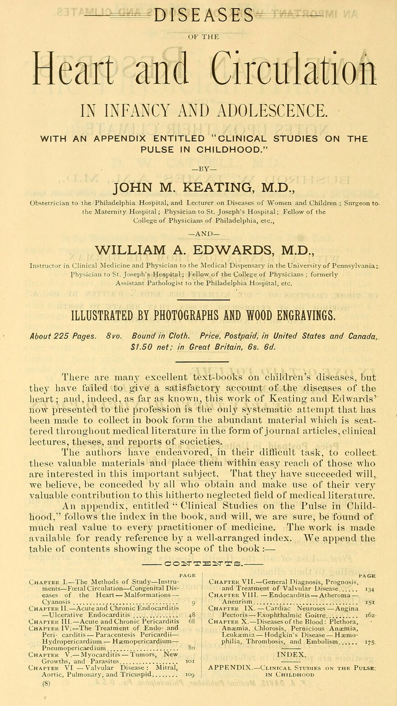 DISEASES^^^^»- OF THE Heart and Circulation IN INFANCY AND ADOLESCENCE. WITH AN APPENDIX ENTITLED CLINICAL STUDIES ON THE PULSE IN CHILDHOOD. JOHN M. KEATING, M.D., Obstetrician to the Philadelphia Hospital, and Lecturer on Diseases of Women and Children ; Surgeon to the Maternity Hospital; Physician to St. Joseph's Hospital; Fellow of the College of Physicians of Philadelphia, etc., —AND— WILLIAM A. EDWARDS, M.D., Instructor in Clinical Medicine and Physician to the Medical Dispensary in theUniversity of Pennsylvania;.- Physician to St. Joseph's Hospital; Fellow of the College of Physicians ; formerly Assistant Pathologist to the Philadelphia Hospital, etc. ILLUSTRATED BY PHOTOGRAPHS AND WOOD ENGRAVINGS. About 225 Pages. 8vo. Bound in Cloth. Price, Postpaid, in United States and Canada, $1.50 net; in Great Britain, 6s. 6d. Thei'e are many excellent text-books on children's diseases, but they have failed to give a satisfactory account of the diseases of the heart.; and, indeed, as far as known, this work of Keating and Edwards' now presented to the profession is the only systematic attempt that has been made to collect in book form the abundant material which is scat- tered throughout medical literature in the form of journal articles, clinical lectures, theses, and reports of societies. The authors have endeavored, in their difficult task, to collect, these valuable materials and place them within easy reach of those who are interested in this important subject. That they have succeeded will, we believe, be conceded by all who obtain and make use of their very valuable contribution to this hitherto neglected field of medical literature. An appendix, entitled  Clinical Studies on the Pulse in Child- hood, follows the index in the book, and will, we are sure, be found of much real value to ever}^ practitioner of medicine. The work is made available for ready reference by a well-arranged index. We append the table of contents showing the scope of the book :— .CO:tTTE13iTTS.- Chapter I.—The Methods of Study—Instru- ments—p'oetal Circulation—Congenital Dis- eases of the Heart — Malformations — Cyanosis 9 Chapter II.—Acute and Chronic Endocarditis —Ulcerative Endocarditis 48 Chapter III.—Acute and Chronic Pericarditis 68 Chapter IV.—The Treatment of Endo- and Peri- carditis — Paracentesis Pericardii— Hydropericardium — Hsemopericardium— Pneumopericardium 80 Chaptek V.— Myocarditis — Tumors, New Growths, and Parasites loi Chapter VI —Valvular Disease: Mitral, Aortic, Pulmonary, and Tricuspid log (8) page Chapter VII.—General Diagnosis, Prognosis, and Treatment of Valvular Disease 134 Chapter Vlll. —Endocarditis —Atheroma — Aneurism 151 Chapter IX. — Cardiac Neuroses—Angina Pectoris — E.xophthalmic Goitre 162- Chapter X.—Diseases of the Blood: Plethora, Anaemia, Chlorosis, Pernicious Anaemia, Leukaemia.— Hodgkin's Disease — Haemo- philia, Thrombosis, and Embolism 175. APPENDIX. INDEX. -Clinical STuniES on the Pulsb: IN Childhood