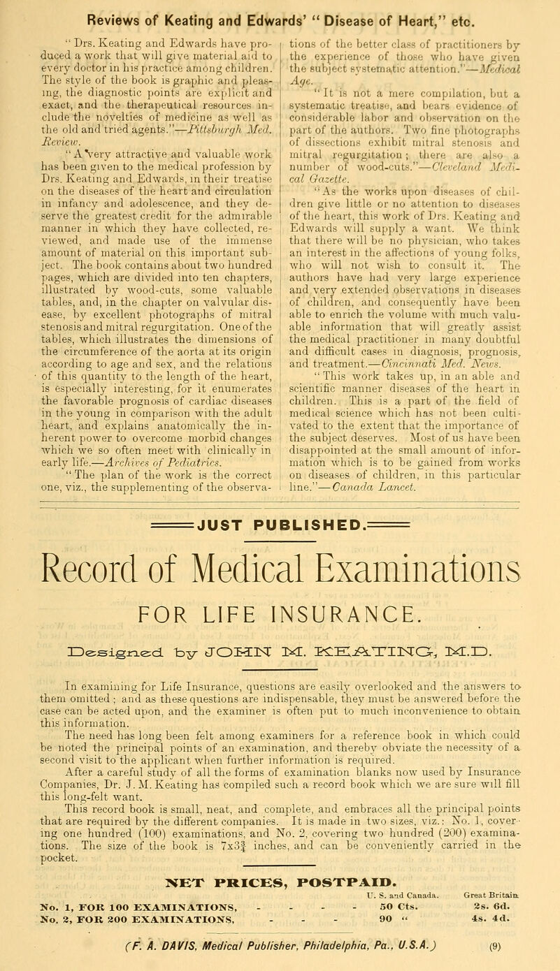 Reviews of Keating and Edwards'  Disease of Heart, etc.  Drs. Keating and Edwards have pro- duced a work that will give material aid to every doctor in his practice among children. The style of the book is graphic and pleas- ing, the diagnostic points are exjdicitand exact, and the therapeutical resources in- clude the novelties of medicine as well as the old and tried agents.—Pitt&hurgh Med. Review. _  AVery attractive and valuable work has been given to the medical profession by Drs. Keating and Edwards, in their treatise on the diseases of the heart and circulation in infancy and adolescence, and they de- serve the greatest credit for the admirable manner in which they have collected, re- viewed, and made use of the inimense amount of material on this important sub- ject. The book contains about two hundred pages, which are divided into ten chapters, illustrated by wood-cuts, some valuable tables, and, in the chapter on valvular dis- ease, by excellent photographs of mitral stenosis and mitral regurgitation. One of the tables, which illustrates the dimensions of the circumference of the aorta at its origin according to age and sex, and the relations of this quantity to the length of the heart, is especially interesting, for it enumerates the favorable prognosis of cardiac diseases in the young in comparison with the adult heart, and explains anatomically the in- herent power to overcome morbid changes which we so often meet with clinically in early life.—Archives of Pediatrics.  The plan of the work is the correct one, viz., the supplementing of the observa- tions of the better class of practitioners by the experience of those who have givea the subject systema,tic attention.—Medical Aye. It is not a mere compilation, but a systematic treatise, and bears evidence of considerable labor and observation on the part of the authors. Two fine photographs of dissections exhibit mitral stenosis and mitral regurgitation; there are also a number of wood-cuts.—Cleveland Medi- cal Gazette. As the works upon diseases of chil- dren give little or no attention to diseases of the heart, this work of Drs. Keating and Edwards will supply a want. We think that there will be no physician, who takes an interest in the affections of young folks, who will not wish to consult it. The authoi's have had very large experience and very extended observations in diseases of children, and consequently have been able to enrich the volume with much valu- able information that will greatly assist the medical practitioner in many doubtful and difHcult cases in diagnosis, prognosis, and treatment.—Cincinnati Med. Nevjs.  This work takes up, in an able and scientific manner diseases of the heart in children. This is a part of the field of medical science which has not been culti- vated to the extent that the importance of the subject deserves. Most of us have been disappointed at the small amount of infor- mation which is to be gained from works on diseases of children, in this particular line.—Canada Lancet. JUST PUBLISHED.: Record of Medical Examinations FOR LIFE INSURANCE. O^signed. -by JOKCr^C 1^. PCEIjPLTinsrG-, ixr.D. In examining for Life Insurance, questions are easily overlooked and the answers to them omitted ; and as these questions are indispensable, they must be answered before the case can be acted upon, and the examiner is often jjut to much inconvenience to obtain, this information. The need has long been felt among examiners for a reference book in which could be noted the principal points of an examination, and thereby obviate the necessity of a. second visit to the applicant when further information is required. After a careful study of all the forms of examination blanks now used by Insurance Companies, Dr. J. M. Keating has compiled such a record book which we are sure will fill this long-felt want. This record book is small, neat, and complete, and embraces all the principal points that are required by the different companies. It is made in two sizes, viz.: No. 1, cover- ing one hundred (100) examinations, and No. 2, covering two hundred (200) examina- tions. The size of the book is 7x3| inches, and can be conveniently carried in the pocket. XEX PRICES, POSTPAID. U. S. and Canada. No. 1, FOR 100 EXAMINATIONS, - - - - 50 Cts. No. 2, FOR 300 EXAMINATIONS, - - - 90 « Great Britaint 2s. 6d. 4s. 4d.