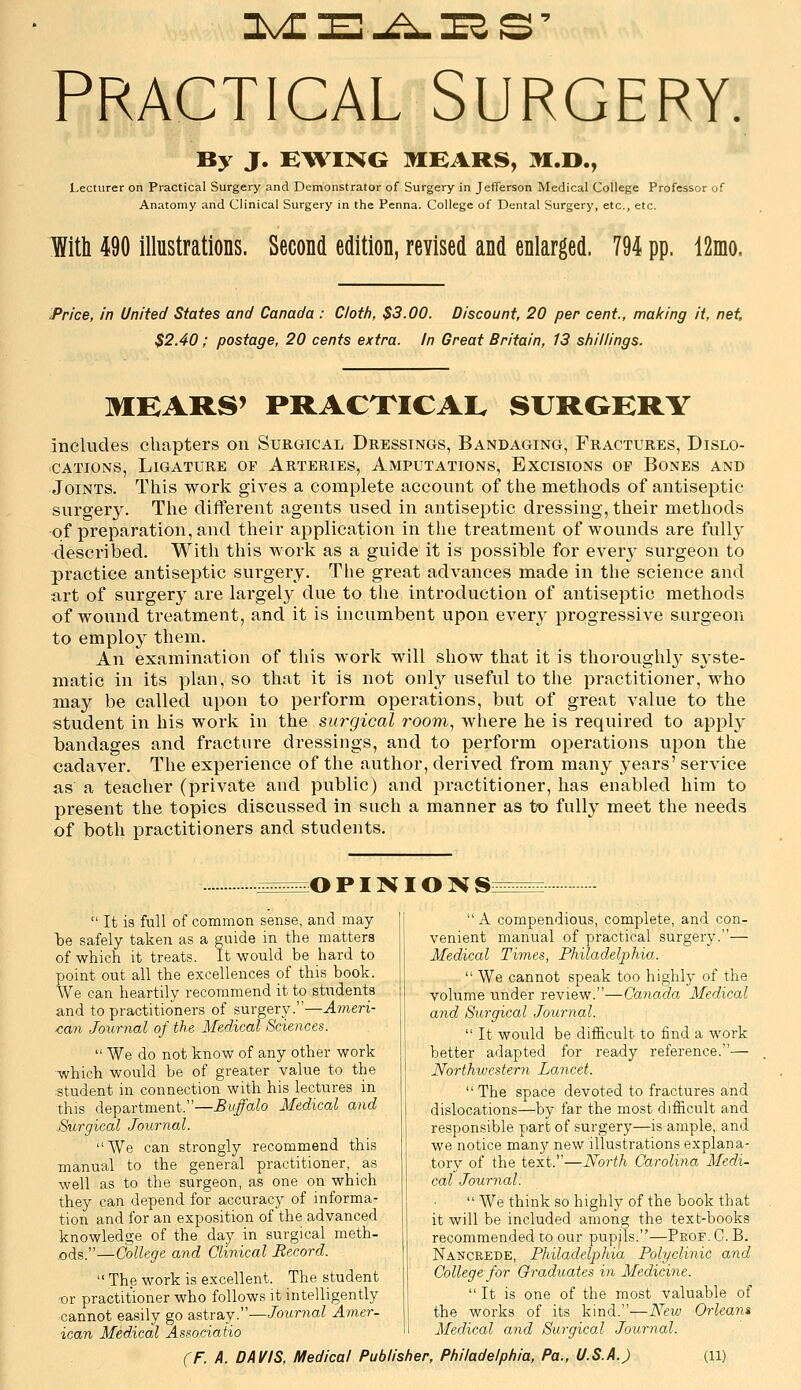 Practical Surgery. By J. E^VING MEARS, M.O., Lecturer on Practical Surgery and Demonstrator of Surgery in Jefferson Medical College Professor of Anatomy and Clinical Surgery in the Penna. College of Dental Surgery, etc., etc. With 490 illustrations. Second edition, revised and enlarged. 794 pp. 12mo. Price, in United States and Canada : C/otfi, $3.00. Discount, 20 per cent., ma/cing it, net, $2.40; postage, 20 cents extra. In Great Britain, 13 shillings. MEARS' PRACXICAI. SURGERY includes chapters on Surgical Dressings, Bandaging, Fractures, Dislo- cations, Ligature of Arteries, Amputations, Excisions of Bones and Joints. This worlv gives a complete account of the methods of antiseptic surgery. The different agents used in antiseptic dressing, their methods of preparation, and their application in the treatment of wounds are fully described. With this work as a guide it is possible for ever}^ surgeon to practice antiseptic surgery. The great advances made in the science and art of surgery are largel}^ due to the introduction of antiseptic methods of wound treatment, and it is incumbent upon everj^ progressive surgeon to employ them. An examination of this work will show that it is thoroughly sj'ste- matic in its plan, so that it is not only useful to the practitioner, who may be called upon to perform operations, but of great value to the student in his work in the siu-gical room, where he is required to apply bandages and fracture dressings, and to perform operations upon the cadaver. The experience of the author, derived from many years' service as a teacher (private and public) and practitioner, has enabled him to present the topics discussed in such a manner as tiD fully meet the needs of both practitioners and students. :0 PINIO N S:  It is full of common sense, and may Ije safely taken as a guide in the matters of which it treats. It would be hard to point out all the excellences of this book. VVe can heartily recommend it to students and to practitioners of surgery.—Ameri- can Journal of the Medical Sciences.  We do not know of any other work ■which would be of greater value to the :student in connection with his lectures in this department.—^i#aZo Medical and .Surgical Journal. We can strongly recommend this manual to the general practitioner, as well as to the surgeon, as one on which they can depend for accuracy of informa- tion and for an exposition of the.advanced knowledge of the day in surgical meth- ods.—College and Clinical Record.  The work is excellent. The student -or practitioner who follows it intelligently cannot easily go &&iv3.j.—Journal Amer- ican Medical Associatio  A compendious, complete, and con- venient manual of practical surgery.— Medical Times, Philadel2:>hia.  We cannot speak too highly of the volume under review.—CanoAa Medical and Surgical Journal.  It would be difficult to find a work better adapted for ready reference.— Northwestern Lancet.  The space devoted to fractures and dislocations—by far the most difficult and responsible part of surgery—is ample, and we notice many new illustrations explana- tory of the text.—North Carolina Medi- cal Journal.  We think so highly of the book that it will be included among the text-books recommended to our pupils.—Peof. C. B. Nancrede, Philadelphia Polyclinic and College for Graduates in Medicine.  It is one of the most valuable of the works of its kind.—New Orleans Medical and Surgical Jouryial.