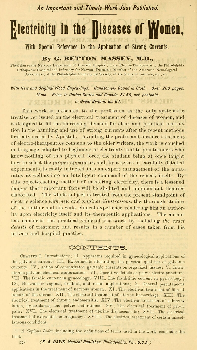 An Important and Timely Work Just Published. |le6tPiGiti| in the Qiseases of^omen. With Special Reference to the Application of Strong Currents. By G. BEXTO]^ MASSEY, M.D., Physician to the Nervous Department of Howard Hospital; Late Electro-Therapeutist to the Philadelphia Orthopaedic Hospital and Infirmary for Nervous Diseases ; Member of the American Neurological Association, of the Philadelphia Neurological Society, of the Franklin Institute, etc., etc. With New and Original Wood Engravings. Handsomely Bound in Cloth. Over 200 pages. 12mo. Price, in United States and Canada, $1.50, net, postpaid. In Great Britain, 6s. 6d. This work is presented to the profession as the only systematic treatise yet issued on the electrical treatment of diseases of women, and is designed to fill the increasing demand for clear and practical instruc- tion in the handling and use of strong currents after the recent methods first advocated by Apostoli. Avoiding the prolix and obscure treatment of electro-therapeutics common to the older writers, the work is couched in language adapted to beginners in electricity and to practitioners who know nothing of this physical force, the student being at once tauglit how to select the proper apparatus, and, by a series of carefully detailed experiments, is easily inducted into an expert management of the appa- ratus, as well as into an intelligent command of the remedy itself. By this object-teaching method of mastering electricity, there is a lessened danger that important facts will be slighted and unimportant theories elaborated. The whole subject is treated from the present standpoint of electric science with new and original illustrations^ the thorough studies of the author and his wide clinical experience rendering him an author- ity upon electricit}^ itself and its therapeutic applications. The author has enhanced the practical value of the work by including the exact details of treatment and results in a number of eases taken from his. private aad hospital practice. Chapter I., Introductory; II., Apparatus required in gynecological applications of the galvanic current; III., Experiments illustrating the physical qualities of galvanic currents; IV., Action of concentrated galvanic currents on organized tissues; V., Intra- uterine galvano-chemical cauterization ; VI., Operative details of pelvic electro-puncture;- VII., The faradic current in gynecology; VIII., The franklinic current in gynecology r IX., Non-caustic vaginal, urethral, and rectal applications; X., General percutaneous applications in the treatment of nervous women ; XI., The electrical treatment of fibroid tumors of the uterus; XII., The electrical treatment of uterine hemorrhage; XIII., The- electrical treatment of chronic endometritis; XIV., The electrical treatment of subinvo- lution, hyperplasias, and pelvic indurations; XV., The electrical treatment of pelvic pain; XVI., The electrical treatment of uterine displacements; XVII., The electrical treatment of extra-uterine pregnancy ; XVIII., The electrical treatment of certain miscel- laneous conditions. A Copious Index, including the definitions of terms used in the work, concludes the book.